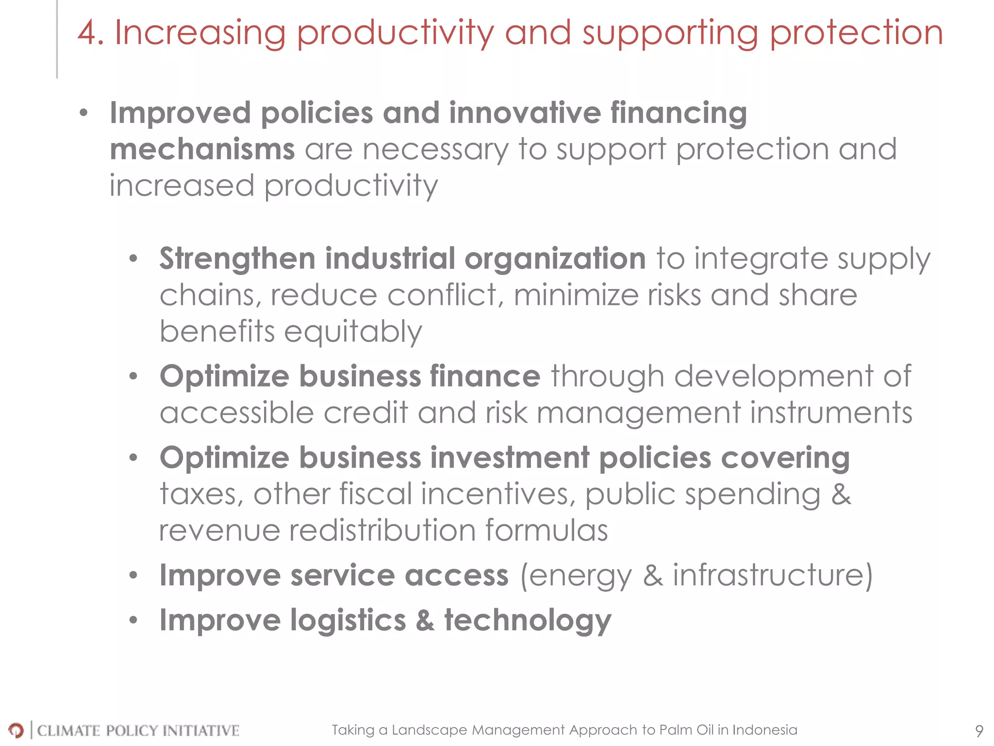 Taking a Landscape Management Approach to Palm Oil in Indonesia 9
4. Increasing productivity and supporting protection
• Improved policies and innovative financing
mechanisms are necessary to support protection and
increased productivity
• Strengthen industrial organization to integrate supply
chains, reduce conflict, minimize risks and share
benefits equitably
• Optimize business finance through development of
accessible credit and risk management instruments
• Optimize business investment policies covering
taxes, other fiscal incentives, public spending &
revenue redistribution formulas
• Improve service access (energy & infrastructure)
• Improve logistics & technology
 