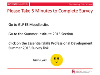 Please Take 5 Minutes to Complete Survey
Go to GLF ES Moodle site.
Go to the Summer Institute 2013 Section
Click on the Essential Skills Professional Development
Summer 2013 Survey link.
Thank you.
 