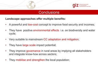 Conclusions
Landscape approaches offer multiple benefits:
• A powerful and low-cost concept to improve food security and incomes;
• They have positive environmental effects i.e. on biodiversity and water
cycle;
• Very suitable to mainstream CC adaptation and mitigation;
• They have large scale impact potential;

• They improve governance in rural areas by implying all stakeholders
and integrate know-how across sectors;
• They mobilise and strengthen the local population;

 