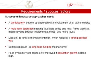 Requirements / succces factors
Successful landscape approaches need:
• A participatory, bottom-up approach with involvement of all stakeholders;
• A multi-level approach seeking favorable policy and legal frame works at
macro-level to strongy implement at meso- and micro-level;
• Medium- to long-term implementation, which requires a strong political
will;

• Suitable medium- to long-term funding mechanisms;
• Food availability per capita only improved if population growth not too
high.

 
