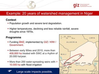 Example: 20 years of watershed management in Niger
Context
 Population growth and severe land degradation.
 Higher temperatures, declining and less reliable rainfall, severe
droughts since 1970s.

Programme
 Funding BMZ, implemented by GIZ / KfW /
Government.
 Between early 90ies and 2010, more than
400,000 ha treated with SWC at a rhythm of
20.000 ha/year.
 More than 200 water-spreading weirs with >
10.000 ha with flood irrigation



Large scale impacts possible.

 