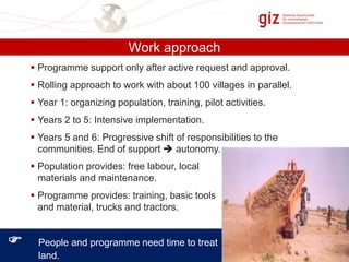 Work approach
 Programme support only after active request and approval.
 Rolling approach to work with about 100 villages in parallel.
 Year 1: organizing population, training, pilot activities.
 Years 2 to 5: Intensive implementation.
 Years 5 and 6: Progressive shift of responsibilities to the
communities. End of support  autonomy.
 Population provides: free labour, local
materials and maintenance.
 Programme provides: training, basic tools
and material, trucks and tractors.



People and programme need time to treat
land.

 