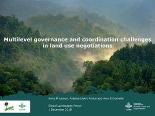 Multilevel governance and coordination challenges
in land use negotiations
§ Anne M Larson, Antoine Libert Amico and Amy E Duchelle
§ Global Landscapes Forum
§ 1 December 2018
 