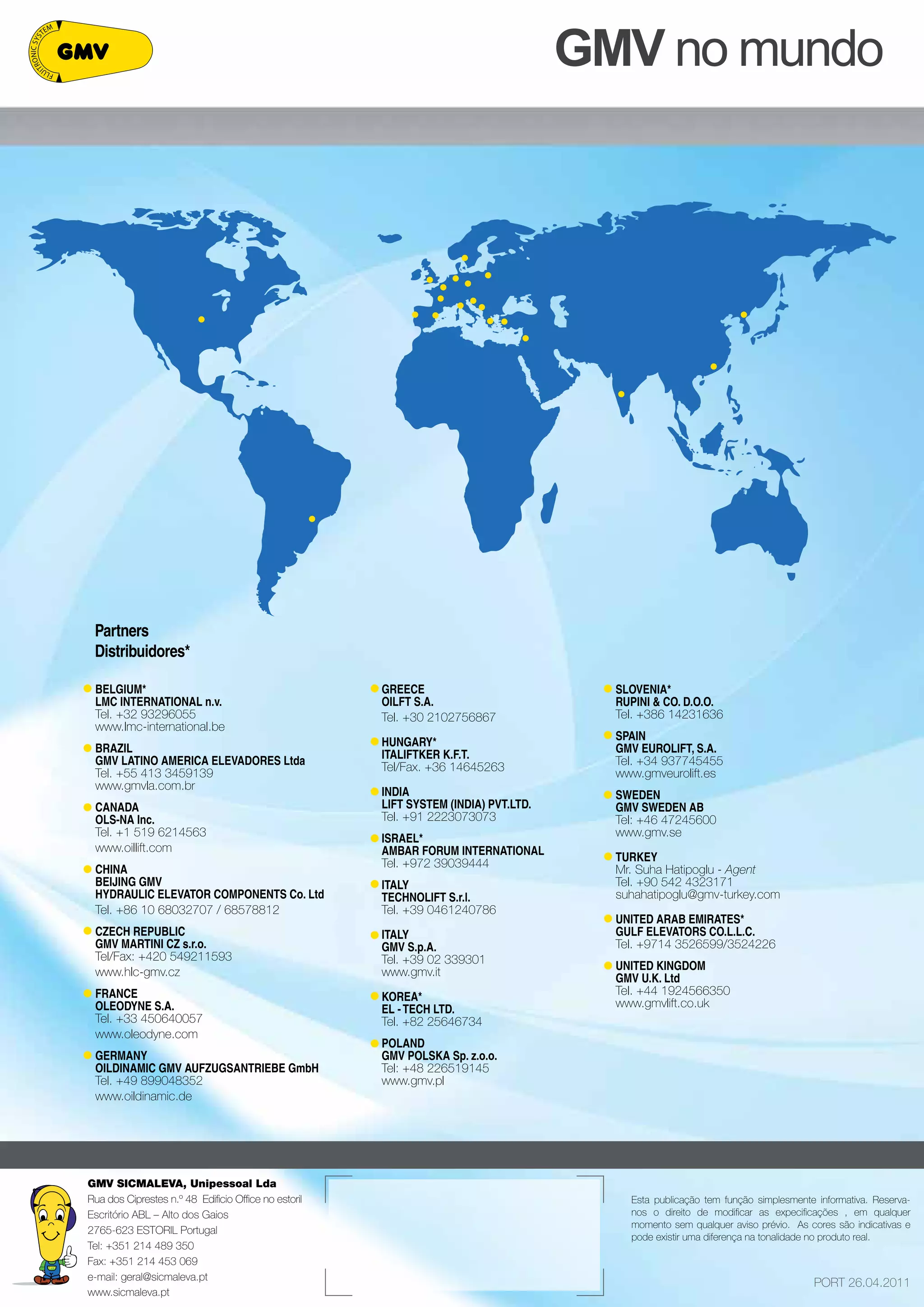 Esta publicação tem função simplesmente informativa. Reserva-nos 
o direito de modificar as expecificações , em qualquer 
momento sem qualquer aviso prévio. As cores são indicativas e 
pode existir uma diferença na tonalidade no produto real. 
Partners 
Distribuidores* 
PORT 26.04.2011 
GMV SICMALEVA, Unipessoal Lda 
Rua dos Ciprestes n.º 48 Edificio Office no estoril 
Escritório ABL – Alto dos Gaios 
2765-623 ESTORIL Portugal 
Tel: +351 214 489 350 
Fax: +351 214 453 069 
e-mail: geral@sicmaleva.pt 
www.sicmaleva.pt 
GMV no mundo 
BELGIUM* 
LMC INTERNATIONAL n.v. 
Tel. +32 93296055 
www.lmc-international.be 
BRAZIL 
GMV LATINO AMERICA ELEVADORES Ltda 
Tel. +55 413 3459139 
www.gmvla.com.br 
CANADA 
OLS-NA Inc. 
Tel. +1 519 6214563 
www.oillift.com 
CHINA 
BEIJING GMV 
HYDRAULI C ELEVATO R COMPONENTS Co. Ltd 
Tel. +86 10 68032707 / 68578812 
CZE CH REPU BLI C 
GMV MARTINI CZ s.r.o. 
Tel/Fax: +420 549211593 
www.hlc-gmv.cz 
FRANCE 
OLEODYNE S.A. 
Tel. +33 450640057 
www.oleodyne.com 
GERMANY 
OILDINAMIC GMV AUFZUGSANTRIEBE GmbH 
Tel. +49 899048352 
www.oildinamic.de 
GREECE 
OILFT S.A. 
Tel. +30 2102756867 
HUNGARY* 
ITALIFTKER K.F.T. 
Tel/Fax. +36 14645263 
INDIA 
LI FT SYSTEM (INDIA ) PVT .LTD . 
Tel. +91 2223073073 
ISRAEL* 
AMBAR FORUM INTERNATIONAL 
Tel. +972 39039444 
ITALY 
TECHNOLIFT S.r.l. 
Tel. +39 0461240786 
ITALY 
GMV S.p.A. 
Tel. +39 02 339301 
www.gmv.it 
KOREA* 
EL - TECH LTD. 
Tel. +82 25646734 
POLANDG 
MV POLS KA Sp. z.o.o. 
Tel: +48 226519145 
www.gmv.pl 
SLOVENIA* 
RUPINI & CO. D.O.O. 
Tel. +386 14231636 
SPAING 
MV EU ROLI FT, S.A. 
Tel. +34 937745455 
www.gmveurolift.es 
SWEDEN 
GMV SWEDEN AB 
Tel: +46 47245600 
www.gmv.se 
TURKEY 
Mr. Suha Hatipoglu - Agent 
Tel. +90 542 4323171 
suhahatipoglu@gmv-turkey.com 
UNITED ARAB EMIRATES* 
GULF ELEVATORS CO.L.L.C. 
Tel. +9714 3526599/3524226 
UNITED KINGDOM 
GMV U.K. Ltd 
Tel. +44 1924566350 
www.gmvlift.co.uk 
