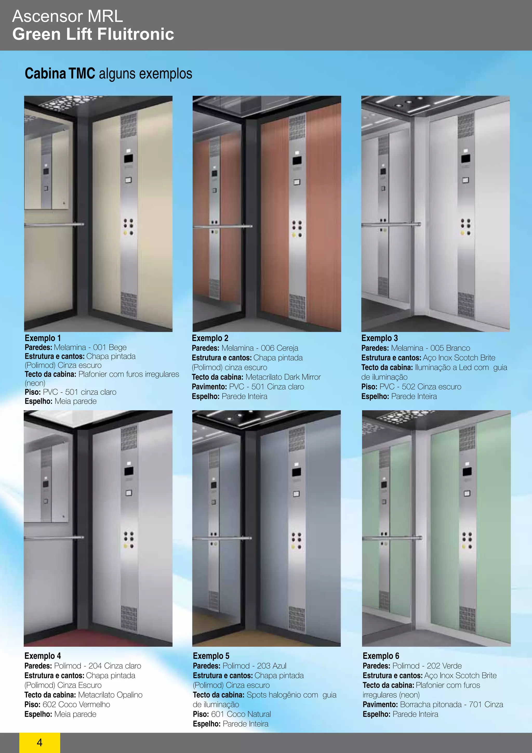 Ascensor MRL 
Green Lift Fluitronic 
Cabina TMC alguns exemplos 
Exemplo 1 
Paredes: Melamina - 001 Bege 
Estrutura e cantos: Chapa pintada 
(Polimod) Cinza escuro 
Tecto da cabina: Plafonier com furos irregulares 
(neon) 
Piso: PVC - 501 cinza claro 
Espelho: Meia parede 
4 
Exemplo 2 
Paredes: Melamina - 006 Cereja 
Estrutura e cantos: Chapa pintada 
(Polimod) cinza escuro 
Tecto da cabina: Metacrilato Dark Mirror 
Pavimento: PVC - 501 Cinza claro 
Espelho: Parede Inteira 
Exemplo 3 
Paredes: Melamina - 005 Branco 
Estrutura e cantos: Aço Inox Scotch Brite 
Tecto da cabina: Iluminação a Led com guia 
de iluminação 
Piso: PVC - 502 Cinza escuro 
Espelho: Parede Inteira 
Exemplo 4 
Paredes: Polimod - 204 Cinza claro 
Estrutura e cantos: Chapa pintada 
(Polimod) Cinza Escuro 
Tecto da cabina: Metacrilato Opalino 
Piso: 602 Coco Vermelho 
Espelho: Meia parede 
Exemplo 5 
Paredes: Polimod - 203 Azul 
Estrutura e cantos: Chapa pintada 
(Polimod) Cinza escuro 
Tecto da cabina: Spots halogênio com guia 
de iluminação 
Piso: 601 Coco Natural 
Espelho: Parede Inteira 
Exemplo 6 
Paredes: Polimod - 202 Verde 
Estrutura e cantos: Aço Inox Scotch Brite 
Tecto da cabina: Plafonier com furos 
irregulares (neon) 
Pavimento: Borracha pitonada - 701 Cinza 
Espelho: Parede Inteira 
 
