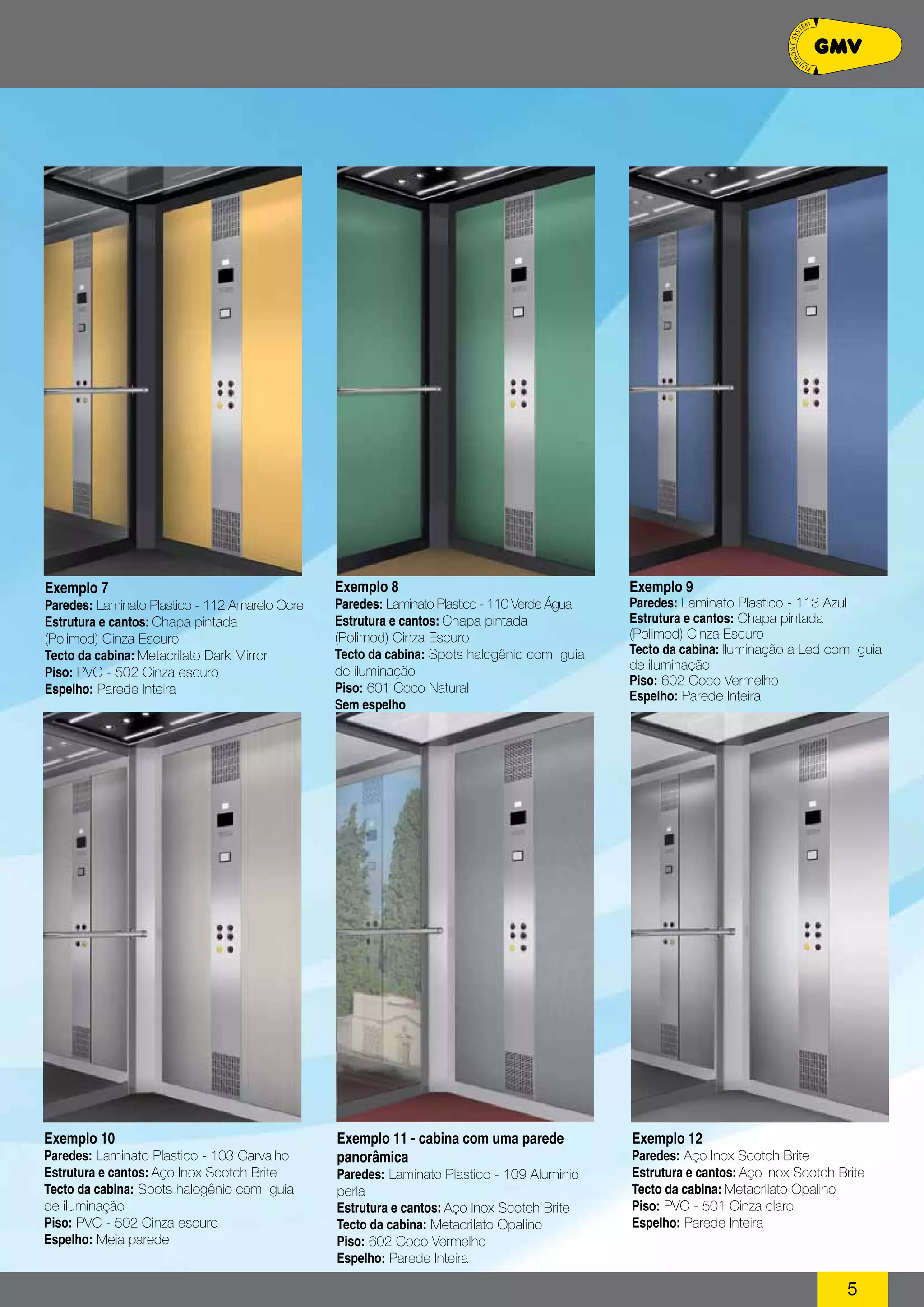 5 
Exemplo 7 
Paredes: Laminato Plastico - 112 Amarelo Ocre 
Estrutura e cantos: Chapa pintada 
(Polimod) Cinza Escuro 
Tecto da cabina: Metacrilato Dark Mirror 
Piso: PVC - 502 Cinza escuro 
Espelho: Parede Inteira 
Exemplo 8 
Paredes: Laminato Plastico - 110 Verde Água 
Estrutura e cantos: Chapa pintada 
(Polimod) Cinza Escuro 
Tecto da cabina: Spots halogênio com guia 
de iluminação 
Piso: 601 Coco Natural 
Sem espelho 
Exemplo 9 
Paredes: Laminato Plastico - 113 Azul 
Estrutura e cantos: Chapa pintada 
(Polimod) Cinza Escuro 
Tecto da cabina: Iluminação a Led com guia 
de iluminação 
Piso: 602 Coco Vermelho 
Espelho: Parede Inteira 
Exemplo 10 
Paredes: Laminato Plastico - 103 Carvalho 
Estrutura e cantos: Aço Inox Scotch Brite 
Tecto da cabina: Spots halogênio com guia 
de iluminação 
Piso: PVC - 502 Cinza escuro 
Espelho: Meia parede 
Exemplo 11 - cabina com uma parede 
panorâmica 
Paredes: Laminato Plastico - 109 Aluminio 
perla 
Estrutura e cantos: Aço Inox Scotch Brite 
Tecto da cabina: Metacrilato Opalino 
Piso: 602 Coco Vermelho 
Espelho: Parede Inteira 
Exemplo 12 
Paredes: Aço Inox Scotch Brite 
Estrutura e cantos: Aço Inox Scotch Brite 
Tecto da cabina: Metacrilato Opalino 
Piso: PVC - 501 Cinza claro 
Espelho: Parede Inteira 
 