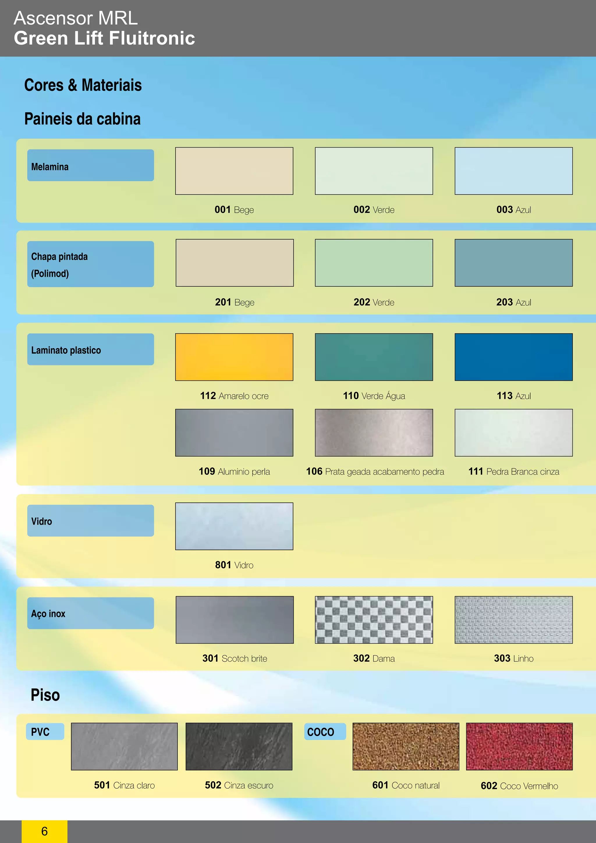 Ascensor MRL 
Green Lift Fluitronic 
Cores & Materiais 
Paineis da cabina 
Melamina 
PV C COCO 
6 
001 Bege 002 Verde 003 Azul 
112 Amarelo ocre 110 Verde Água 113 Azul 
109 Aluminio perla 106 Prata geada acabamento pedra 111 Pedra Branca cinza 
Laminato plastico 
Vidro 
801 Vidro 
Aço inox 
301 Scotch brite 
Piso 
302 Dama 303 Linho 
501 Cinza claro 502 Cinza escuro 601 Coco natural 602 Coco Vermelho 
Chapa pintada 
(Polimod) 
201 Bege 202 Verde 203 Azul 
 