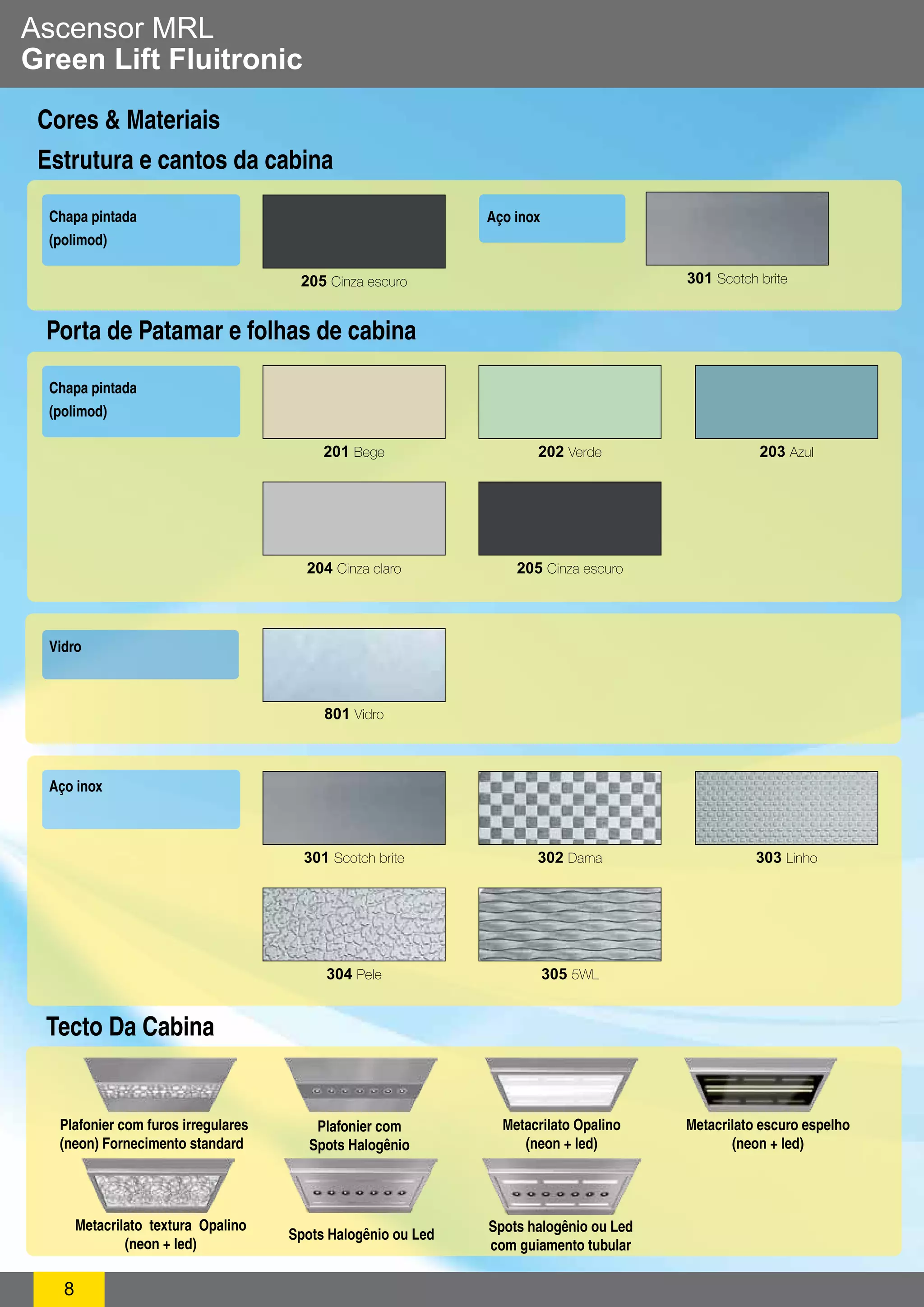 Ascensor MRL 
Green Lift Fluitronic 
Cores & Materiais 
Estrutura e cantos da cabina 
Porta de Patamar e folhas de cabina 
Chapa pintada 
(polimod) 
8 
Aço inox 
201 Bege 202 Verde 203 Azul 
204 Cinza claro 205 Cinza escuro 
301 Scotch brite 302 Dama 303 Linho 
304 Pele 305 5WL 
Vidro 
801 Vidro 
Aço inox 
205 Cinza escuro 
Chapa pintada 
(polimod) 
301 Scotch brite 
Plafonier com furos irregulares 
(neon) Fornecimento standard 
Plafonier com 
Spots Halogênio 
Metacrilato Opalino 
(neon + led) 
Metacrilato escuro espelho 
(neon + led) 
Metacrilato textura Opalino 
(neon + led) 
Spots Halogênio ou Led Spots halogênio ou Led 
com guiamento tubular 
Tecto Da Cabina 
 