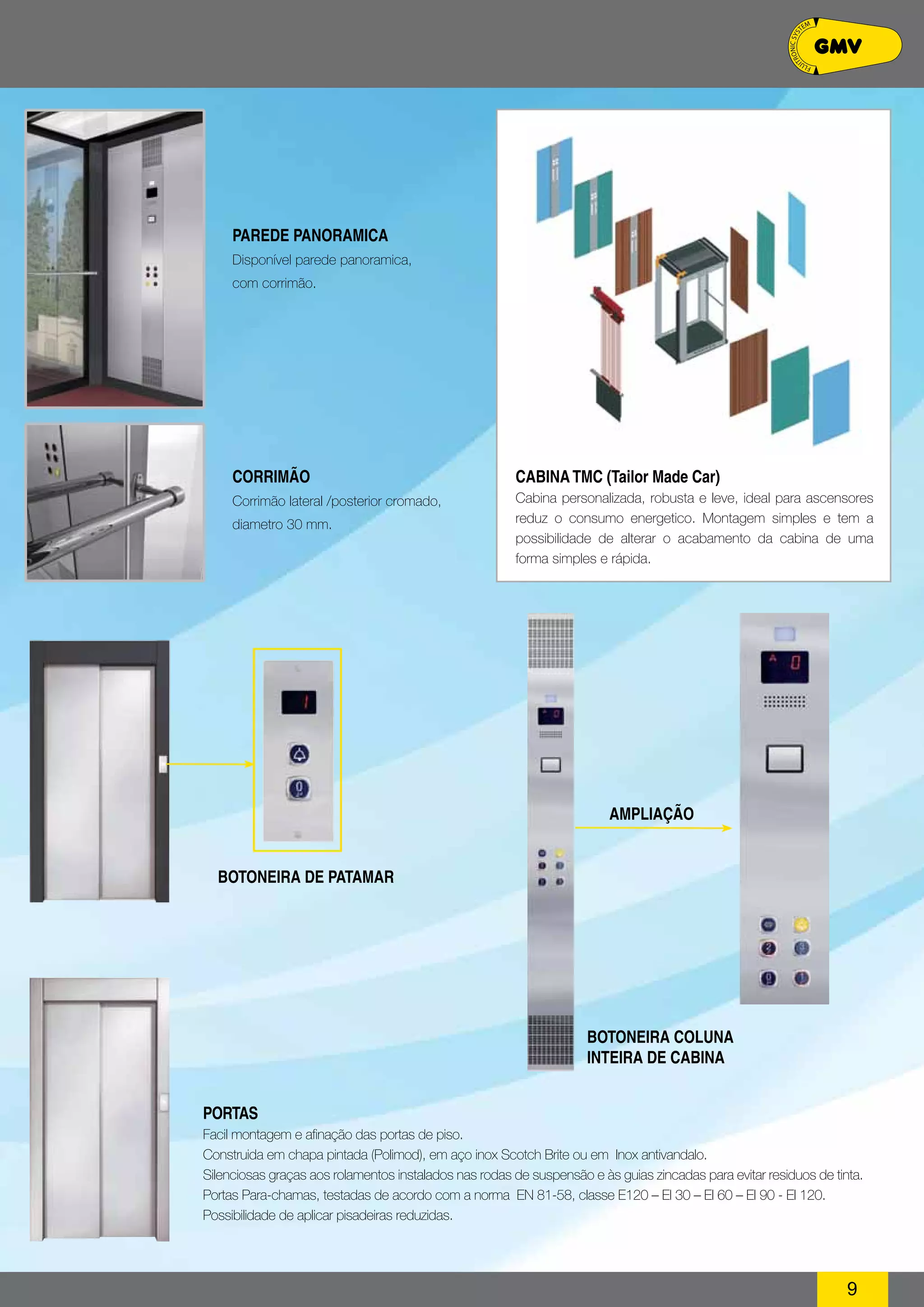 PAREDE PANO RAMI CA 
Disponível parede panoramica, 
com corrimão. 
AMPLIAÇÃO 
PO RTAS 
Facil montagem e afinação das portas de piso. 
Construida em chapa pintada (Polimod), em aço inox Scotch Brite ou em Inox antivandalo. 
Silenciosas graças aos rolamentos instalados nas rodas de suspensão e às guias zincadas para evitar residuos de tinta. 
Portas Para-chamas, testadas de acordo com a norma EN 81-58, classe E120 – EI 30 – EI 60 – EI 90 - EI 120. 
Possibilidade de aplicar pisadeiras reduzidas. 
9 
CORRIMÃO 
Corrimão lateral /posterior cromado, 
diametro 30 mm. 
CABINA TMC (Tailor Made Car) 
Cabina personalizada, robusta e leve, ideal para ascensores 
reduz o consumo energetico. Montagem simples e tem a 
possibilidade de alterar o acabamento da cabina de uma 
forma simples e rápida. 
Botoneira de Patamar 
BOTONEIRA COLUNA 
INTEIRA DE CABINA 
 