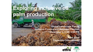 Exploring inclusive oil
palm production
Global Landscape Forum
Inclusive Finance and Business Pavilion
December 1, 1:30- 3:00 PM
René Boot
Tropenbos International
 