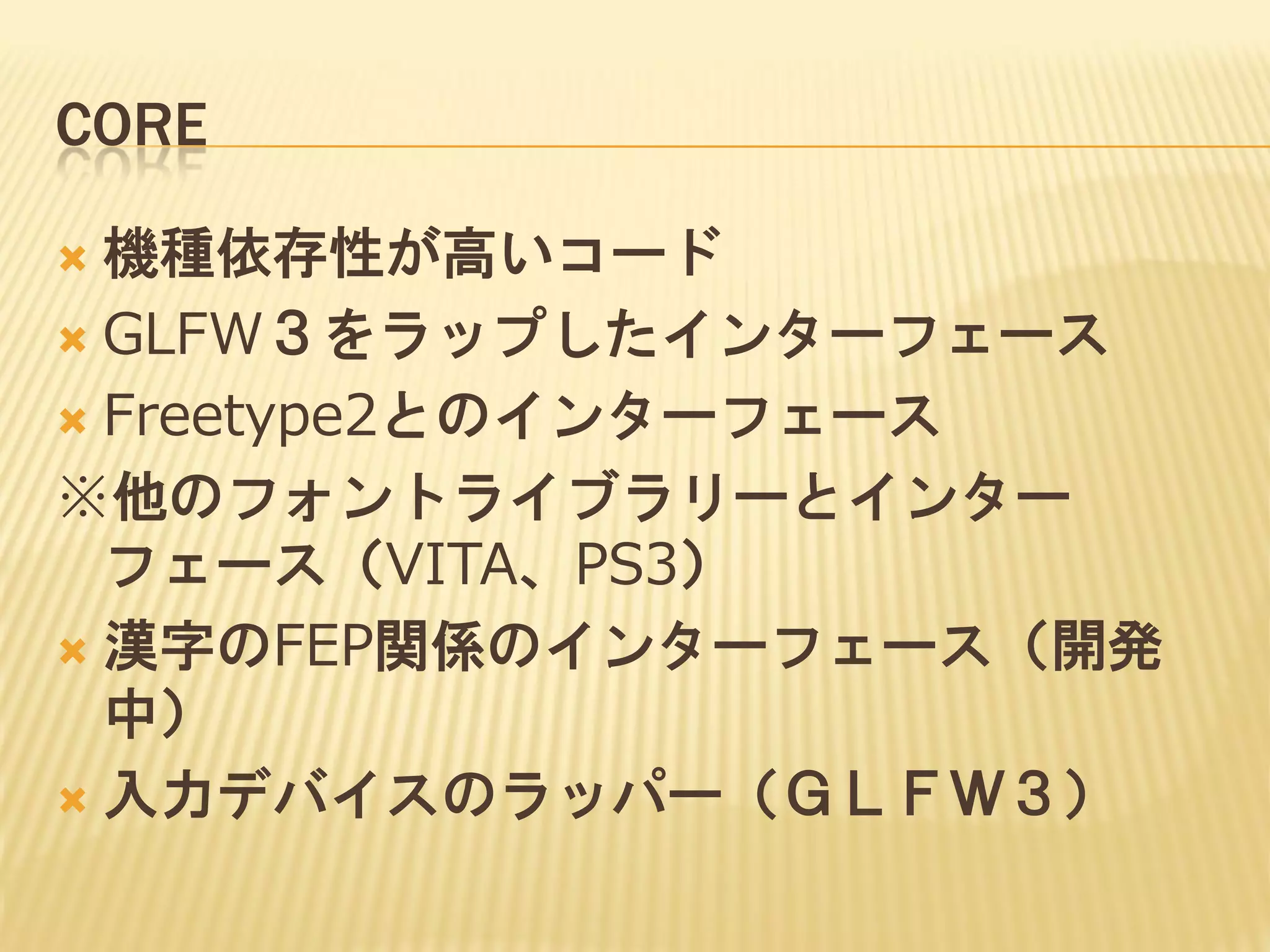 CORE
機種依存性が高いコード
 GLFW３をラップしたインターフェース
 Freetype2とのインターフェース
※他のフォントライブラリーとインター
フェース（VITA、PS3）
 漢字のFEP関係のインターフェース（開発
中）
 入力デバイスのラッパー（ＧＬＦＷ３）


 