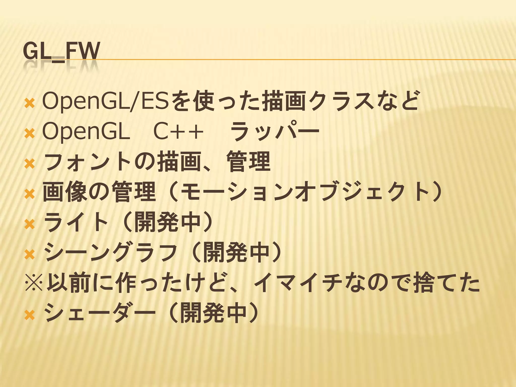 GL_FW
OpenGL/ESを使った描画クラスなど
 OpenGL C++ ラッパー
 フォントの描画、管理
 画像の管理（モーションオブジェクト）
 ライト（開発中）
 シーングラフ（開発中）
※以前に作ったけど、イマイチなので捨てた
 シェーダー（開発中）


 