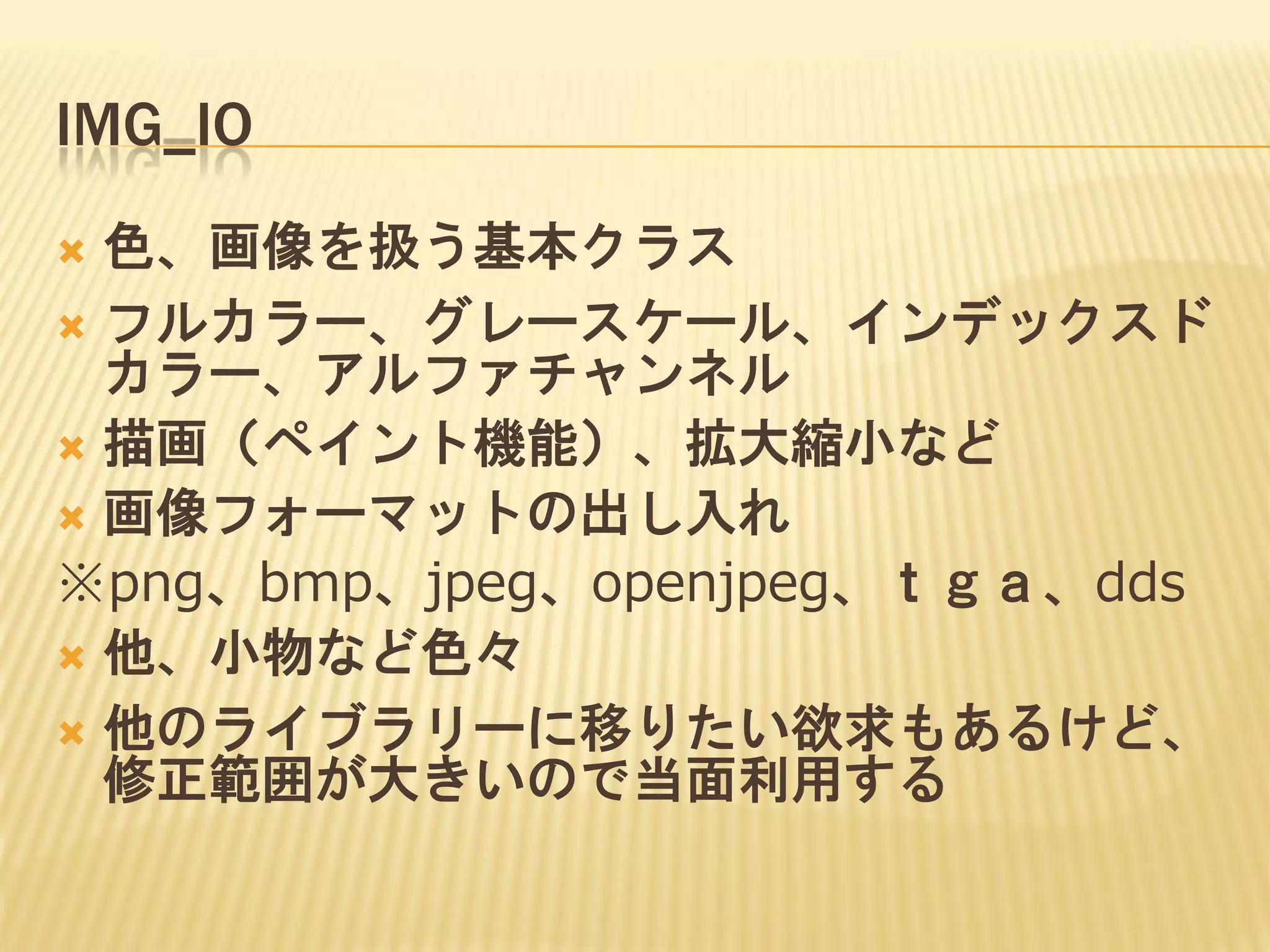 IMG_IO
色、画像を扱う基本クラス
 フルカラー、グレースケール、インデックスド
カラー、アルファチャンネル
 描画（ペイント機能）、拡大縮小など
 画像フォーマットの出し入れ
※png、bmp、jpeg、openjpeg、ｔｇａ、dds
 他、小物など色々
 他のライブラリーに移りたい欲求もあるけど、
修正範囲が大きいので当面利用する


 