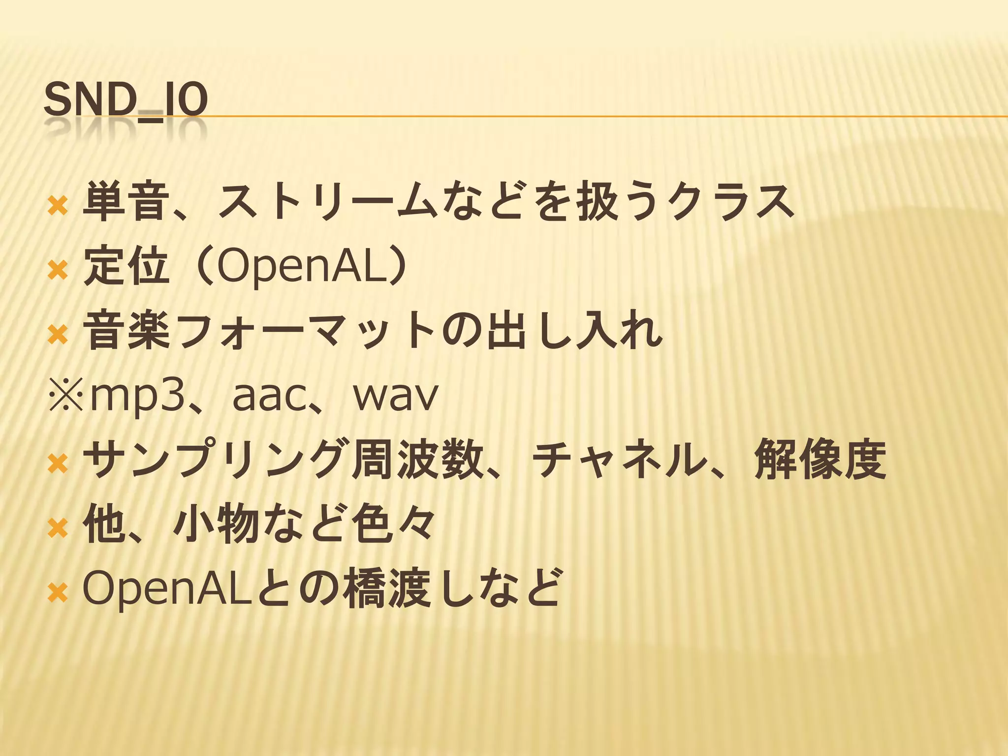 SND_IO
単音、ストリームなどを扱うクラス
 定位（OpenAL）
 音楽フォーマットの出し入れ
※mp3、aac、wav
 サンプリング周波数、チャネル、解像度
 他、小物など色々
 OpenALとの橋渡しなど


 