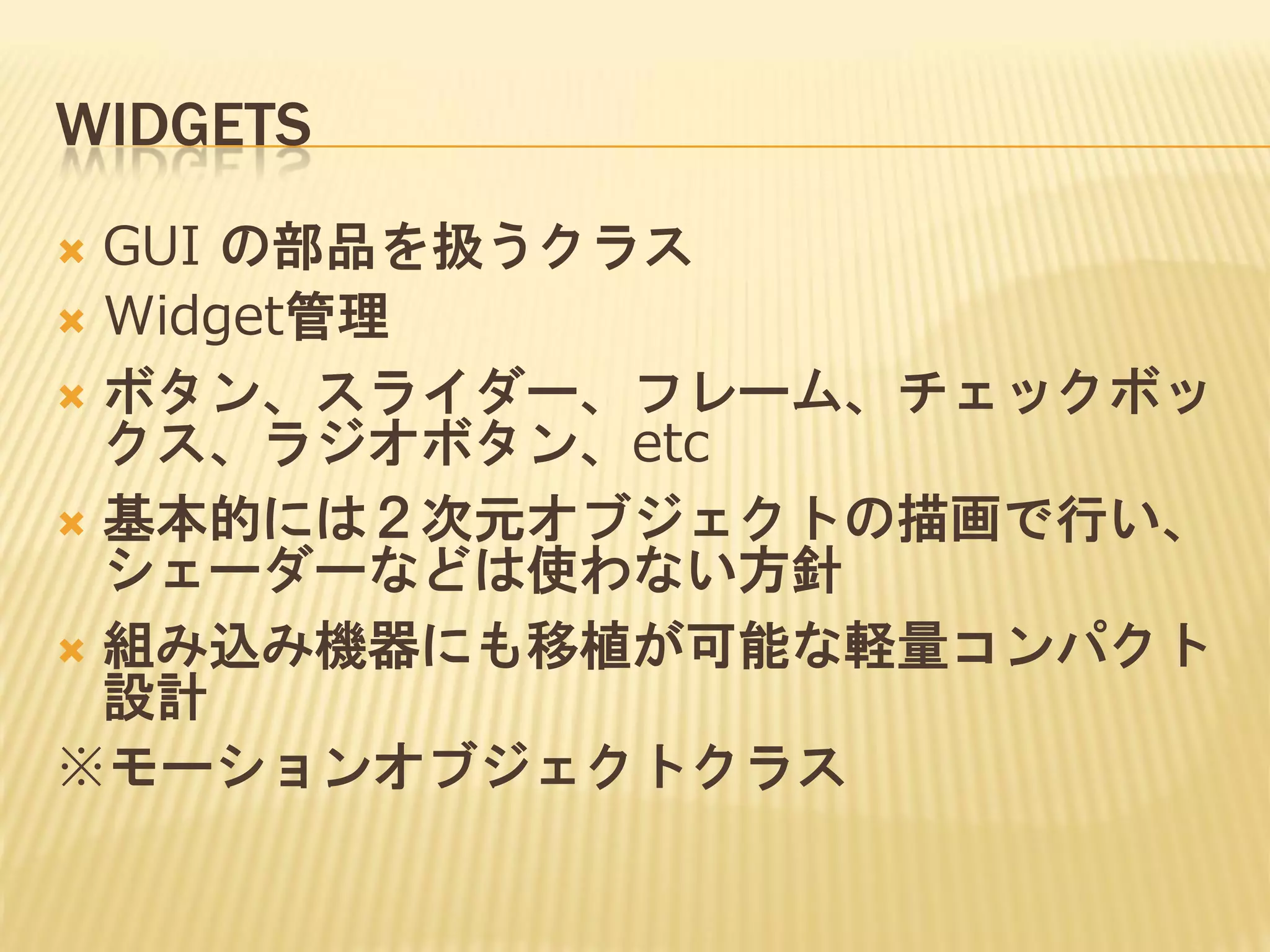 WIDGETS
GUI の部品を扱うクラス
 Widget管理
 ボタン、スライダー、フレーム、チェックボッ
クス、ラジオボタン、etc
 基本的には２次元オブジェクトの描画で行い、
シェーダーなどは使わない方針
 組み込み機器にも移植が可能な軽量コンパクト
設計
※モーションオブジェクトクラス


 