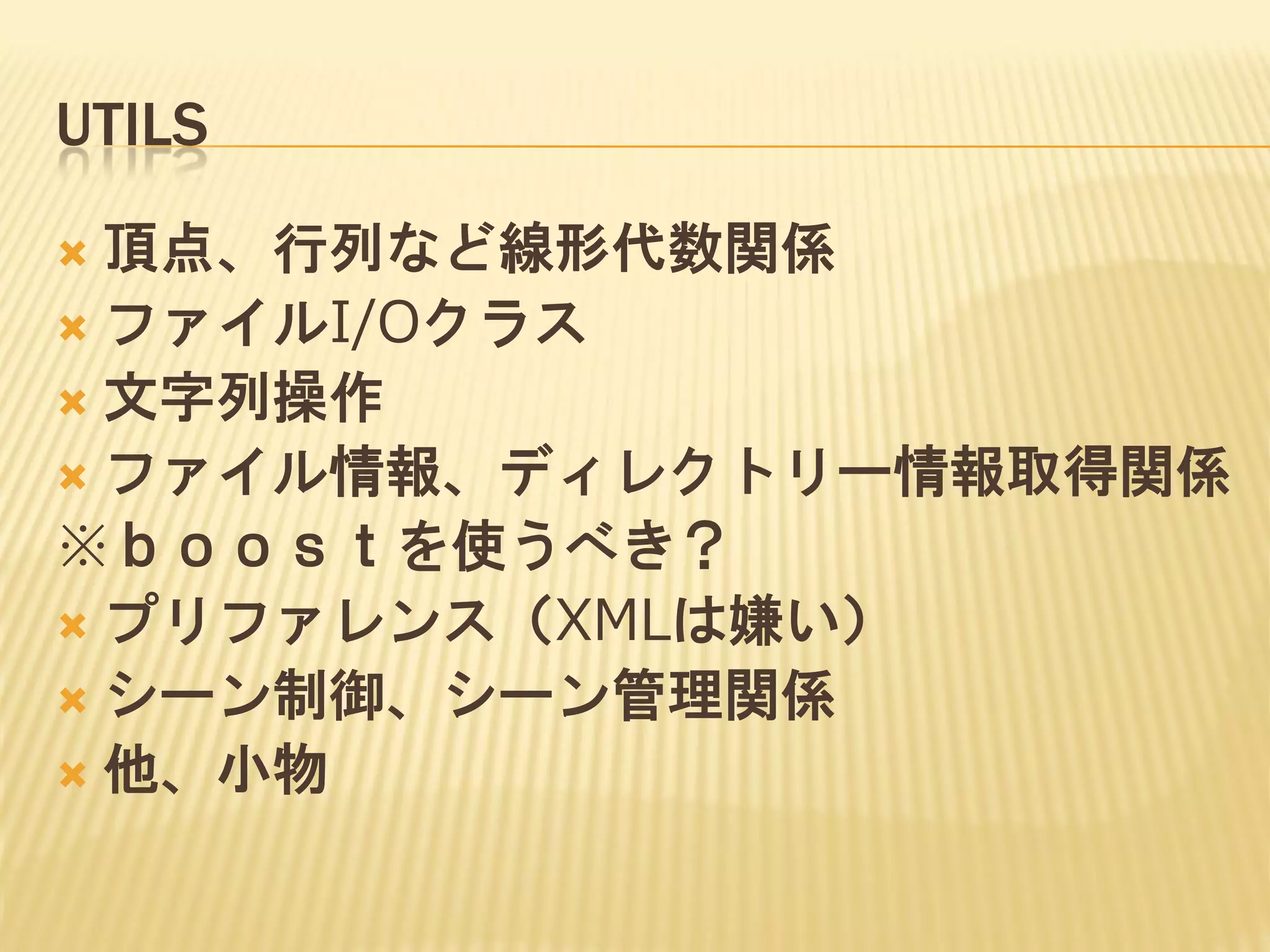 UTILS
頂点、行列など線形代数関係
 ファイルI/Oクラス
 文字列操作
 ファイル情報、ディレクトリー情報取得関係
※ｂｏｏｓｔを使うべき？
 プリファレンス（XMLは嫌い）
 シーン制御、シーン管理関係
 他、小物


 