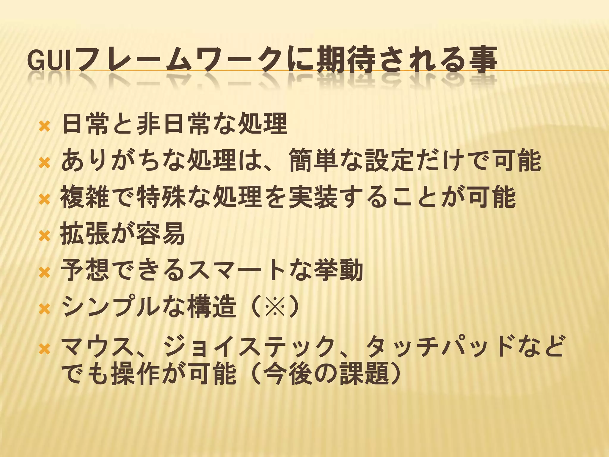 GUIフレームワークに期待される事
日常と非日常な処理
 ありがちな処理は、簡単な設定だけで可能
 複雑で特殊な処理を実装することが可能
 拡張が容易
 予想できるスマートな挙動
 シンプルな構造（※）




マウス、ジョイステック、タッチパッドなど
でも操作が可能（今後の課題）

 