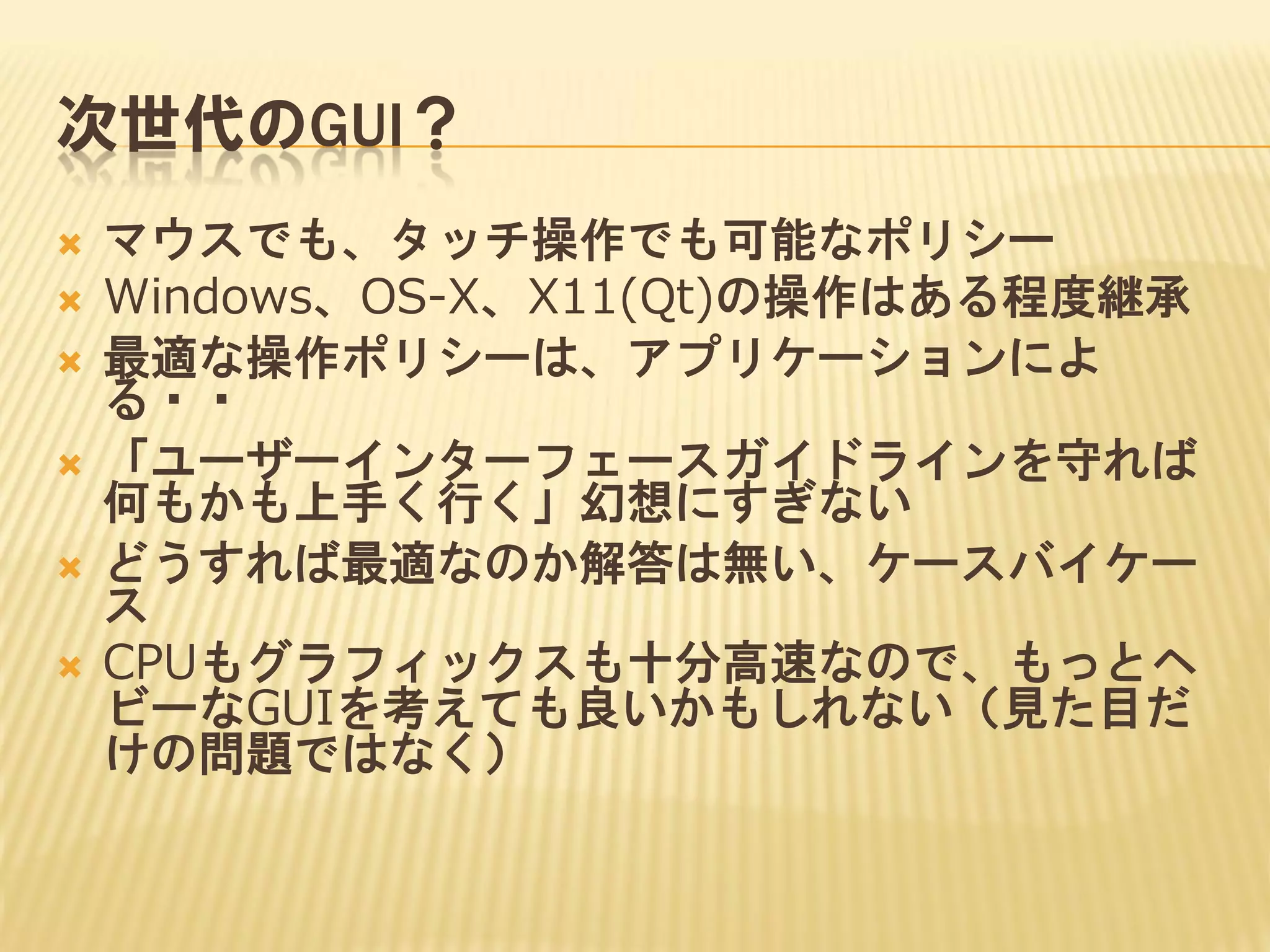 次世代のGUI？







マウスでも、タッチ操作でも可能なポリシー
Windows、OS-X、X11(Qt)の操作はある程度継承
最適な操作ポリシーは、アプリケーションによ
る・・
「ユーザーインターフェースガイドラインを守れば
何もかも上手く行く」幻想にすぎない
どうすれば最適なのか解答は無い、ケースバイケー
ス
CPUもグラフィックスも十分高速なので、もっとヘ
ビーなGUIを考えても良いかもしれない（見た目だ
けの問題ではなく）

 