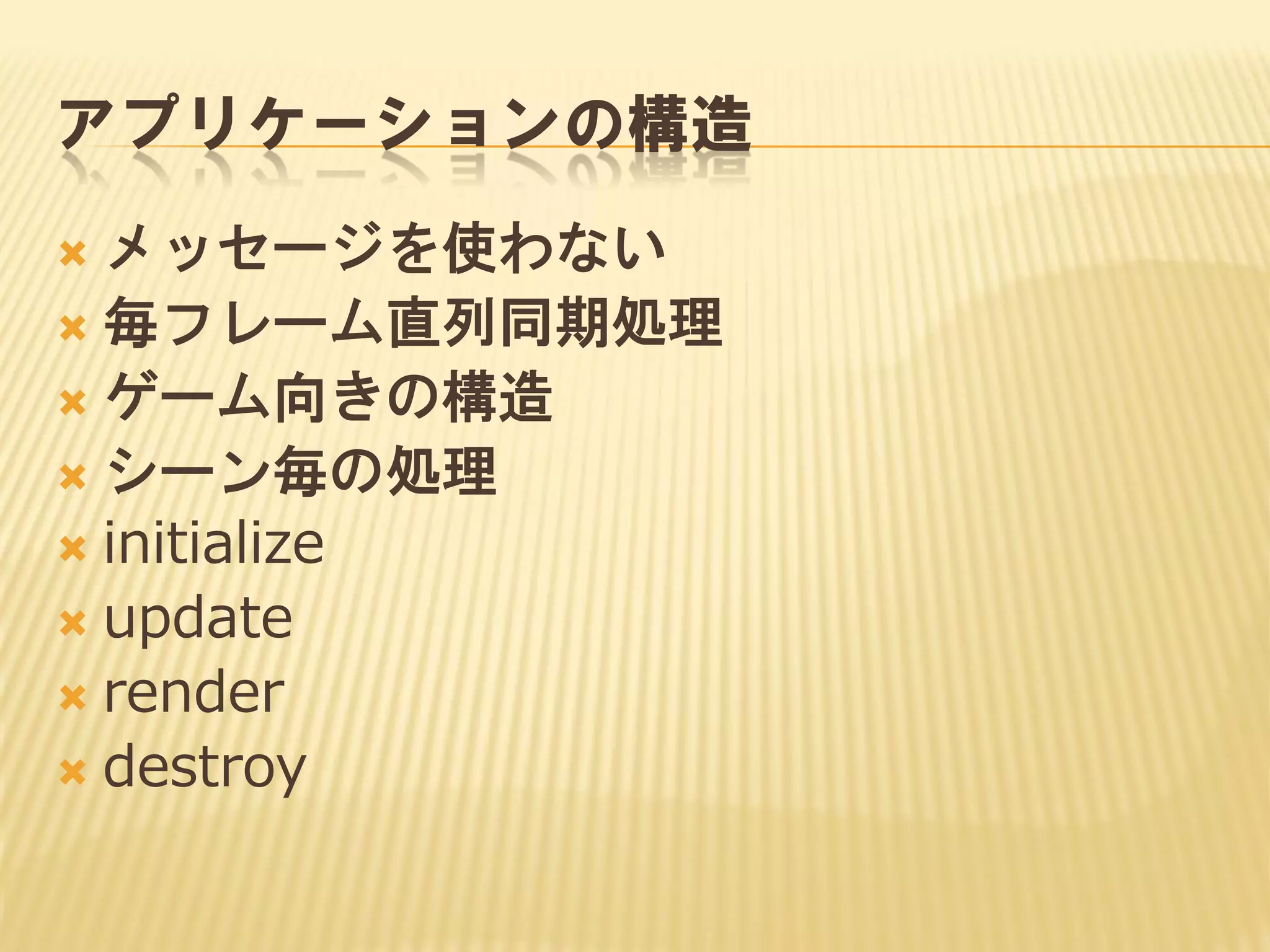 アプリケーションの構造
メッセージを使わない
 毎フレーム直列同期処理
 ゲーム向きの構造
 シーン毎の処理
 initialize
 update
 render
 destroy


 