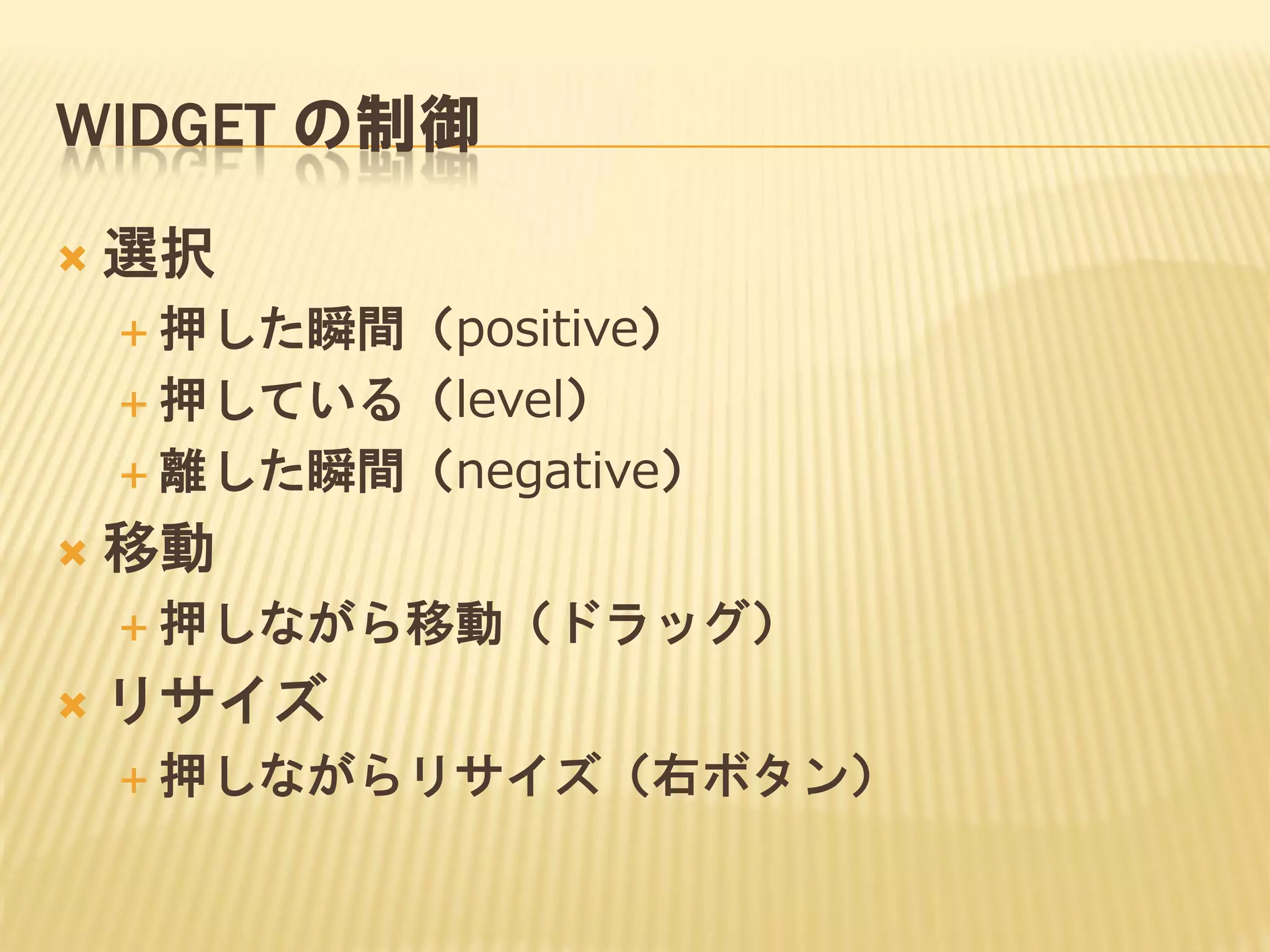 WIDGET の制御


選択
 押した瞬間（positive）
 押している（level）
 離した瞬間（negative）



移動
 押しながら移動（ドラッグ）



リサイズ
 押しながらリサイズ（右ボタン）

 