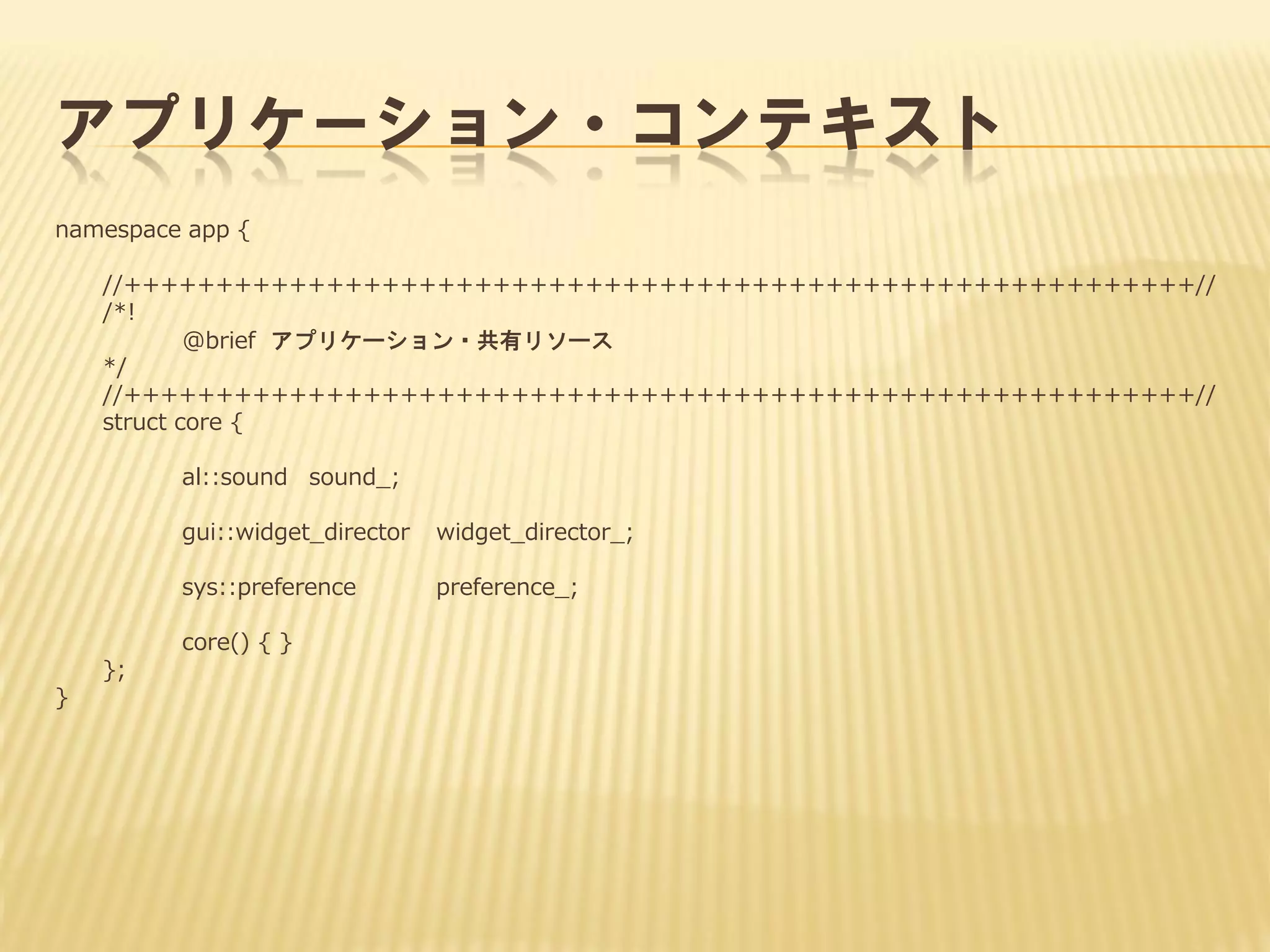 アプリケーション・コンテキスト
namespace app {
//++++++++++++++++++++++++++++++++++++++++++++++++++++++++++//
/*!
@brief アプリケーション・共有リソース
*/
//++++++++++++++++++++++++++++++++++++++++++++++++++++++++++//
struct core {
al::sound sound_;
gui::widget_director

widget_director_;

sys::preference

preference_;

core() { }
};
}

 
