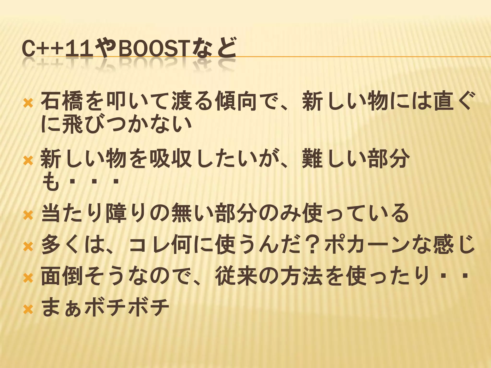 C++11やBOOSTなど


石橋を叩いて渡る傾向で、新しい物には直ぐ
に飛びつかない

新しい物を吸収したいが、難しい部分
も・・・
 当たり障りの無い部分のみ使っている
 多くは、コレ何に使うんだ？ポカーンな感じ
 面倒そうなので、従来の方法を使ったり・・
 まぁボチボチ


 
