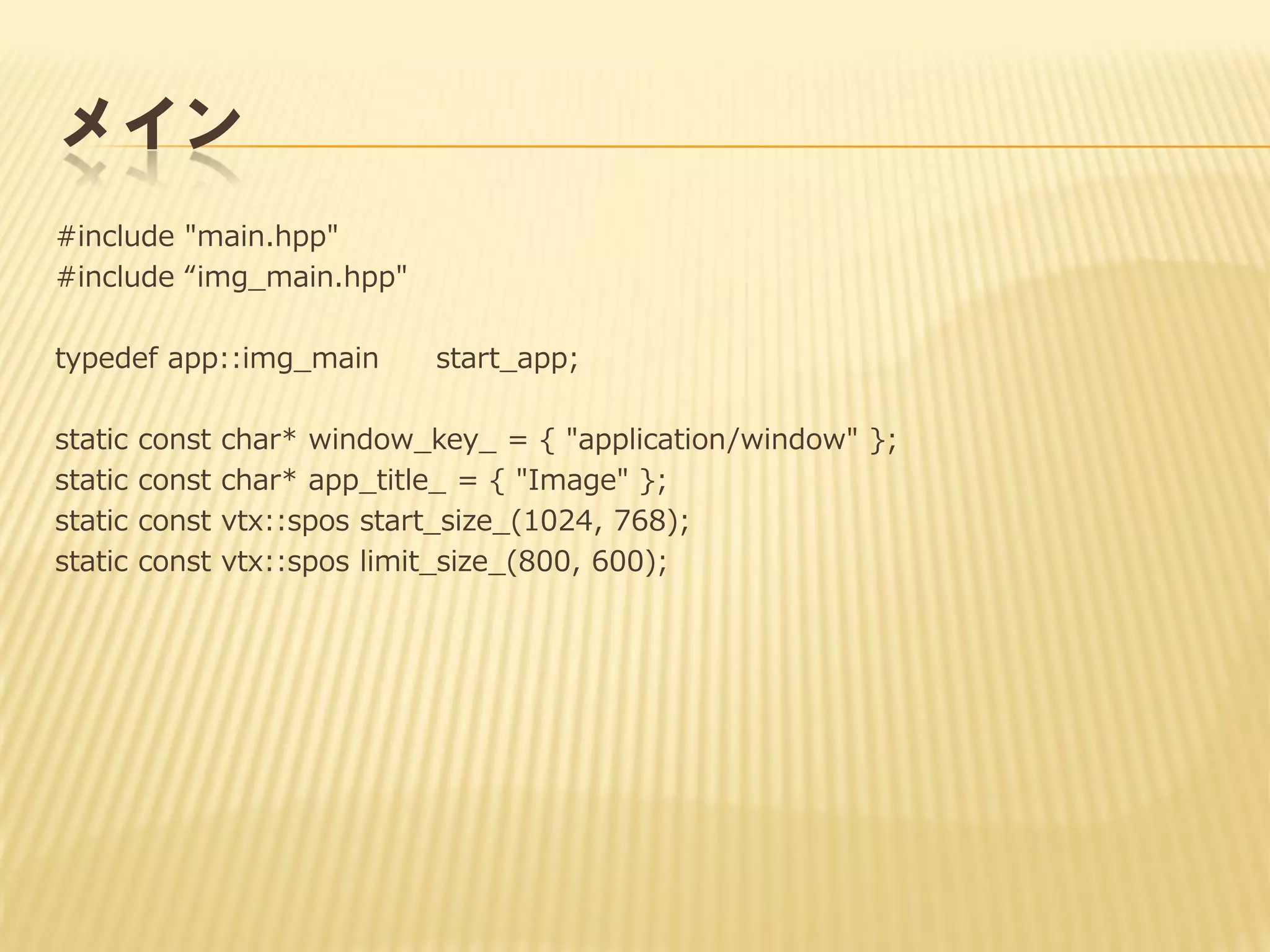メイン
#include "main.hpp"
#include “img_main.hpp"
typedef app::img_main
static
static
static
static

const
const
const
const

start_app;

char* window_key_ = { "application/window" };
char* app_title_ = { "Image" };
vtx::spos start_size_(1024, 768);
vtx::spos limit_size_(800, 600);

 