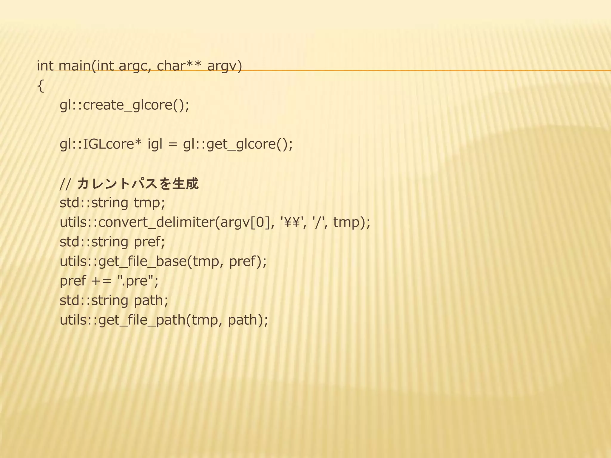 int main(int argc, char** argv)
{
gl::create_glcore();
gl::IGLcore* igl = gl::get_glcore();
// カレントパスを生成
std::string tmp;
utils::convert_delimiter(argv[0], '¥¥', '/', tmp);
std::string pref;
utils::get_file_base(tmp, pref);
pref += ".pre";
std::string path;
utils::get_file_path(tmp, path);

 