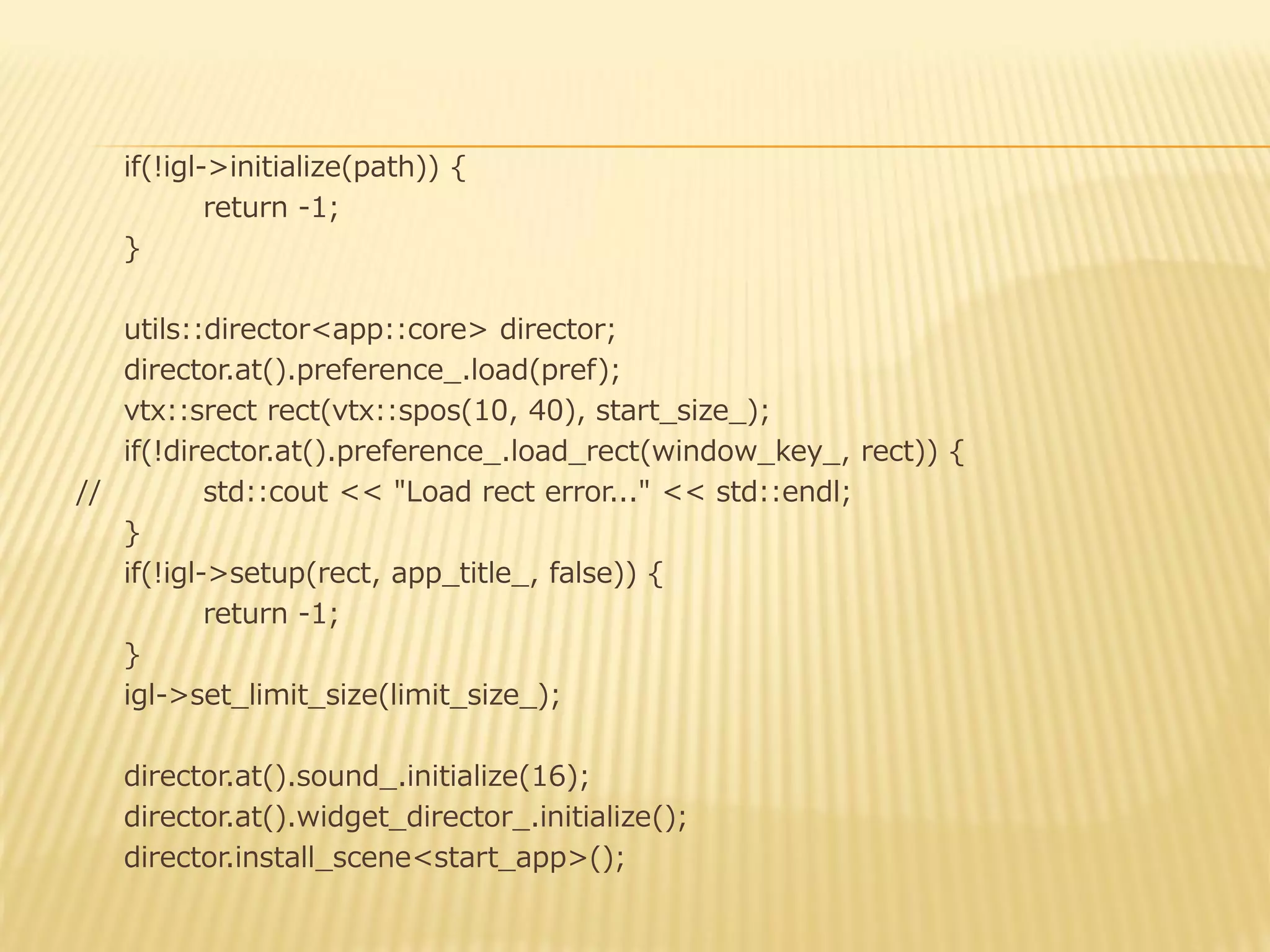 if(!igl->initialize(path)) {
return -1;
}

utils::director<app::core> director;
director.at().preference_.load(pref);
vtx::srect rect(vtx::spos(10, 40), start_size_);
if(!director.at().preference_.load_rect(window_key_, rect)) {
//
std::cout << "Load rect error..." << std::endl;
}
if(!igl->setup(rect, app_title_, false)) {
return -1;
}
igl->set_limit_size(limit_size_);
director.at().sound_.initialize(16);
director.at().widget_director_.initialize();
director.install_scene<start_app>();

 