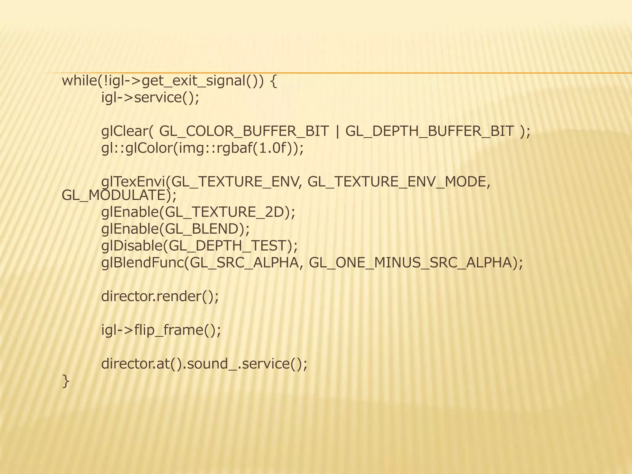 while(!igl->get_exit_signal()) {
igl->service();
glClear( GL_COLOR_BUFFER_BIT | GL_DEPTH_BUFFER_BIT );
gl::glColor(img::rgbaf(1.0f));
glTexEnvi(GL_TEXTURE_ENV, GL_TEXTURE_ENV_MODE,
GL_MODULATE);
glEnable(GL_TEXTURE_2D);
glEnable(GL_BLEND);
glDisable(GL_DEPTH_TEST);
glBlendFunc(GL_SRC_ALPHA, GL_ONE_MINUS_SRC_ALPHA);
director.render();
igl->flip_frame();
director.at().sound_.service();
}

 