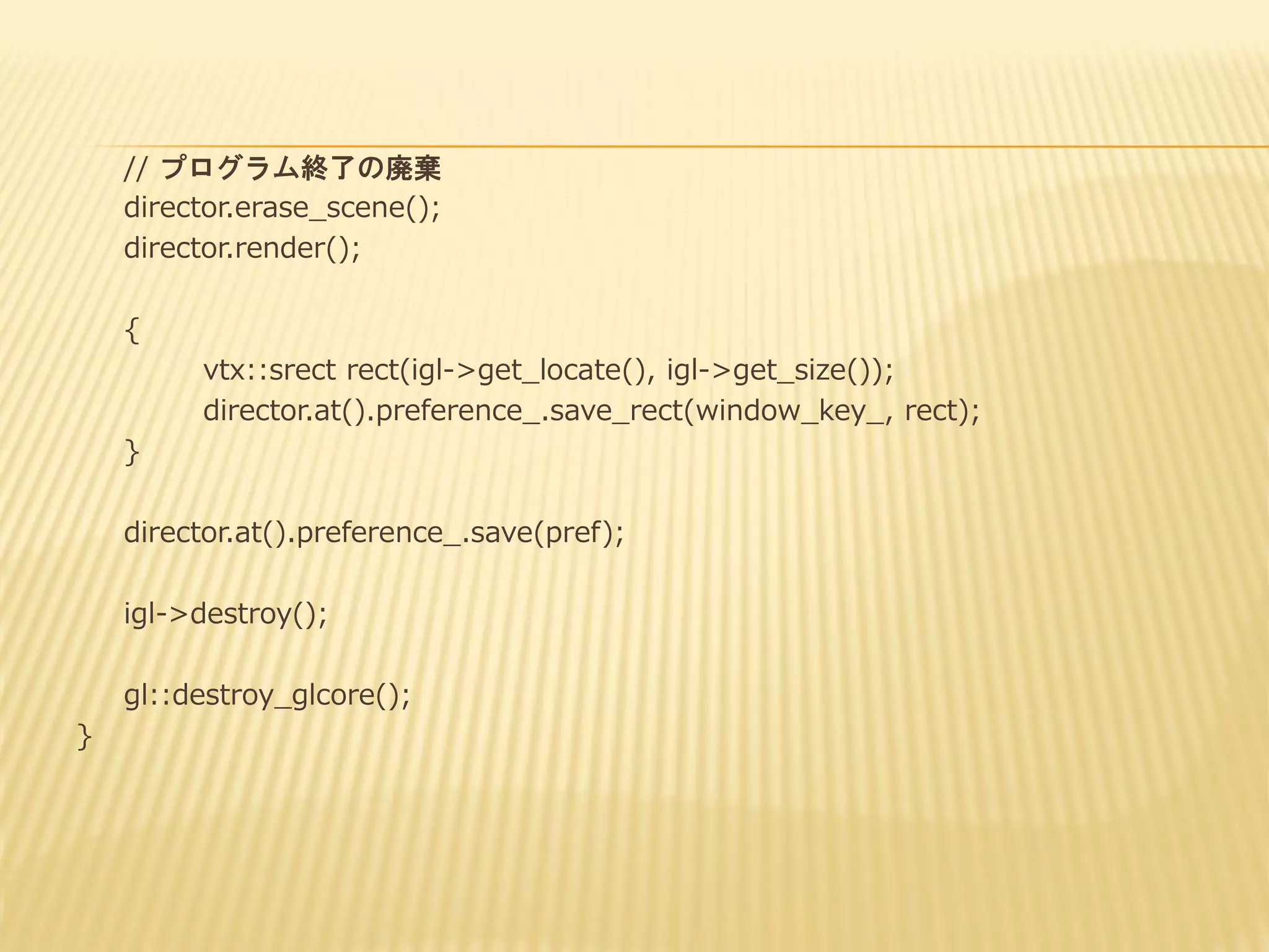 // プログラム終了の廃棄
director.erase_scene();
director.render();

{
vtx::srect rect(igl->get_locate(), igl->get_size());
director.at().preference_.save_rect(window_key_, rect);
}
director.at().preference_.save(pref);
igl->destroy();
gl::destroy_glcore();
}

 