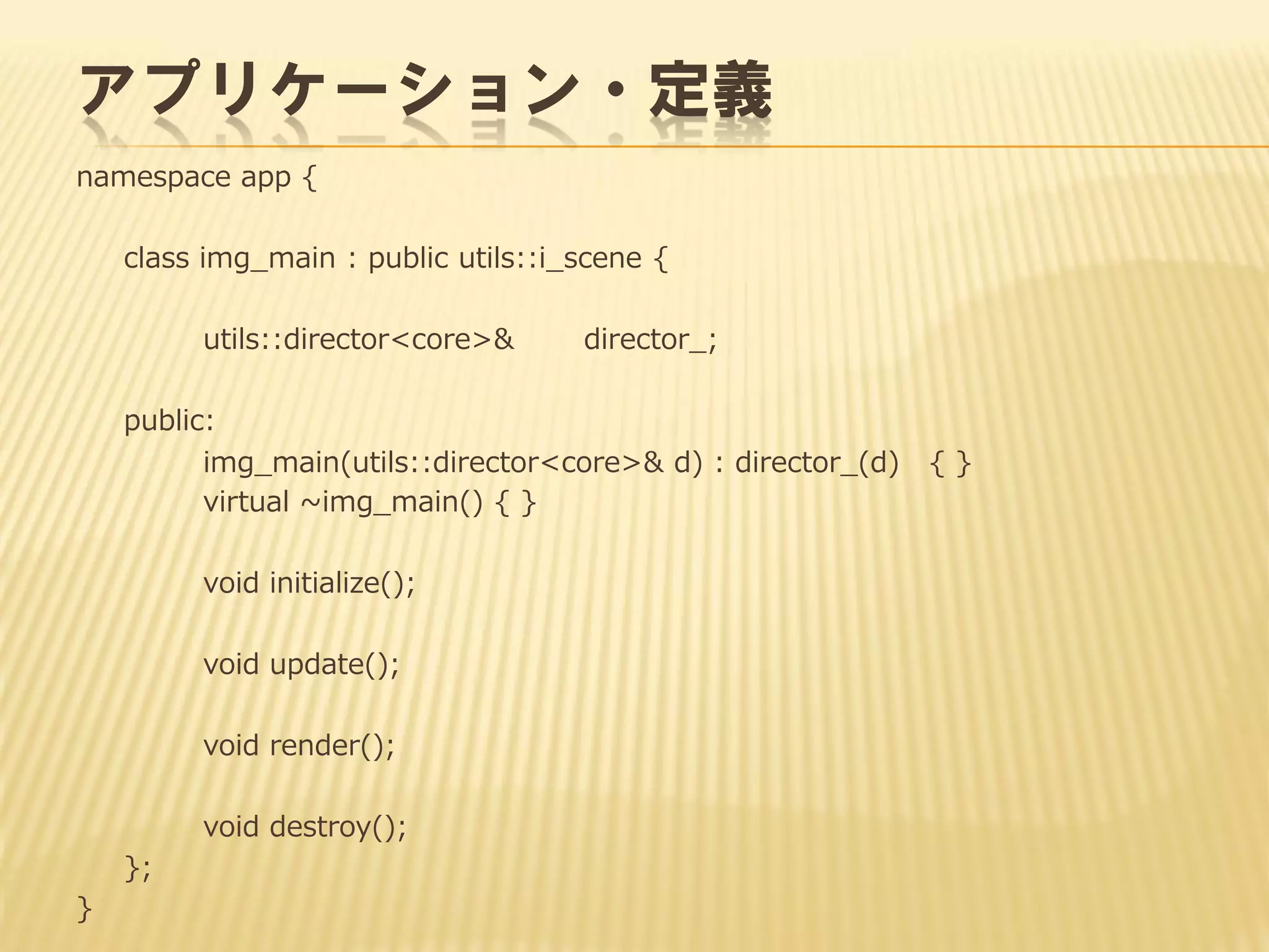 アプリケーション・定義
namespace app {
class img_main : public utils::i_scene {
utils::director<core>&

director_;

public:
img_main(utils::director<core>& d) : director_(d)
virtual ~img_main() { }
void initialize();

void update();
void render();
void destroy();

};
}

{}

 
