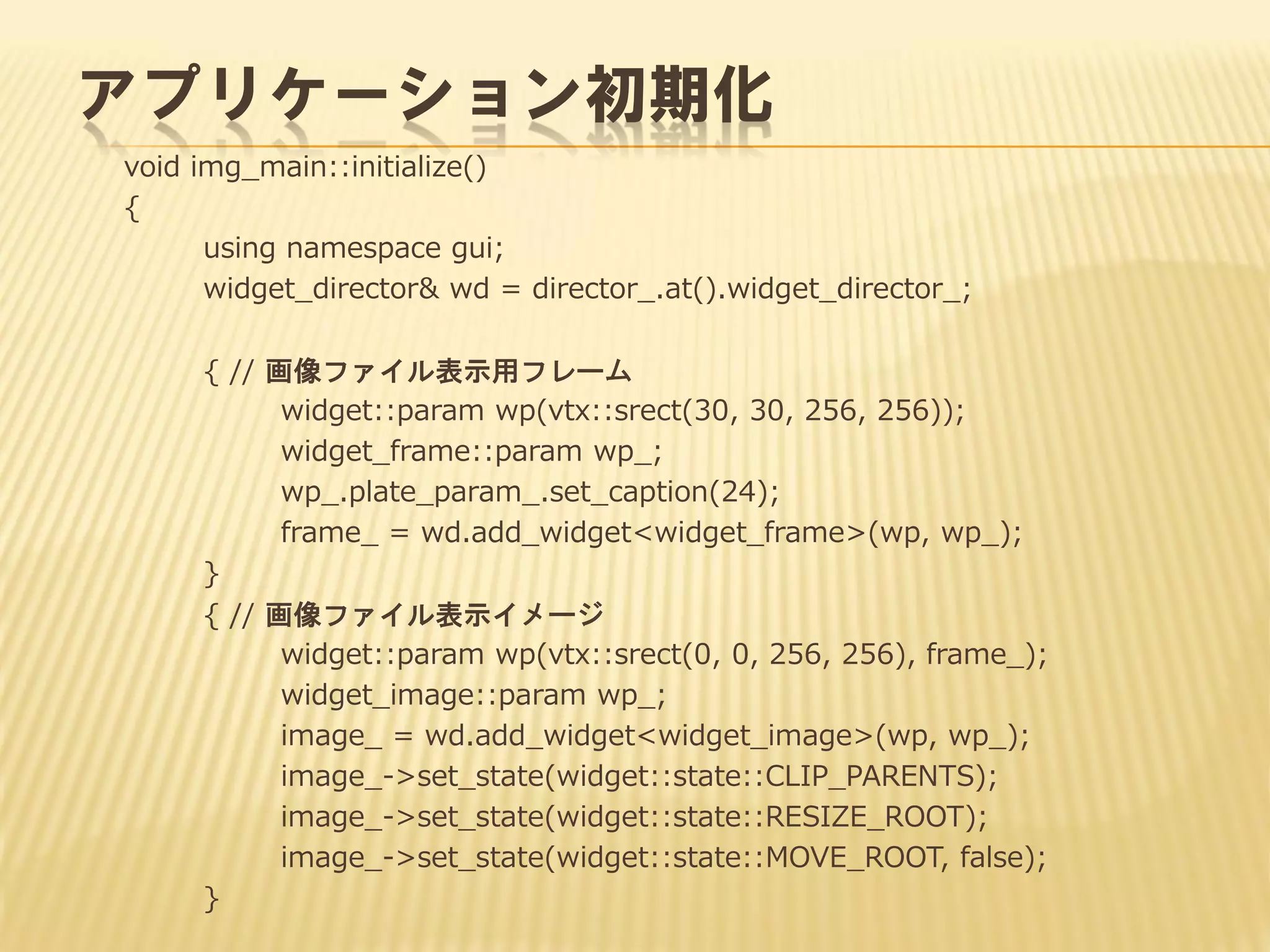 アプリケーション初期化
void img_main::initialize()
{
using namespace gui;
widget_director& wd = director_.at().widget_director_;
{ // 画像ファイル表示用フレーム
widget::param wp(vtx::srect(30, 30, 256, 256));
widget_frame::param wp_;
wp_.plate_param_.set_caption(24);
frame_ = wd.add_widget<widget_frame>(wp, wp_);
}
{ // 画像ファイル表示イメージ
widget::param wp(vtx::srect(0, 0, 256, 256), frame_);
widget_image::param wp_;
image_ = wd.add_widget<widget_image>(wp, wp_);
image_->set_state(widget::state::CLIP_PARENTS);
image_->set_state(widget::state::RESIZE_ROOT);
image_->set_state(widget::state::MOVE_ROOT, false);
}

 