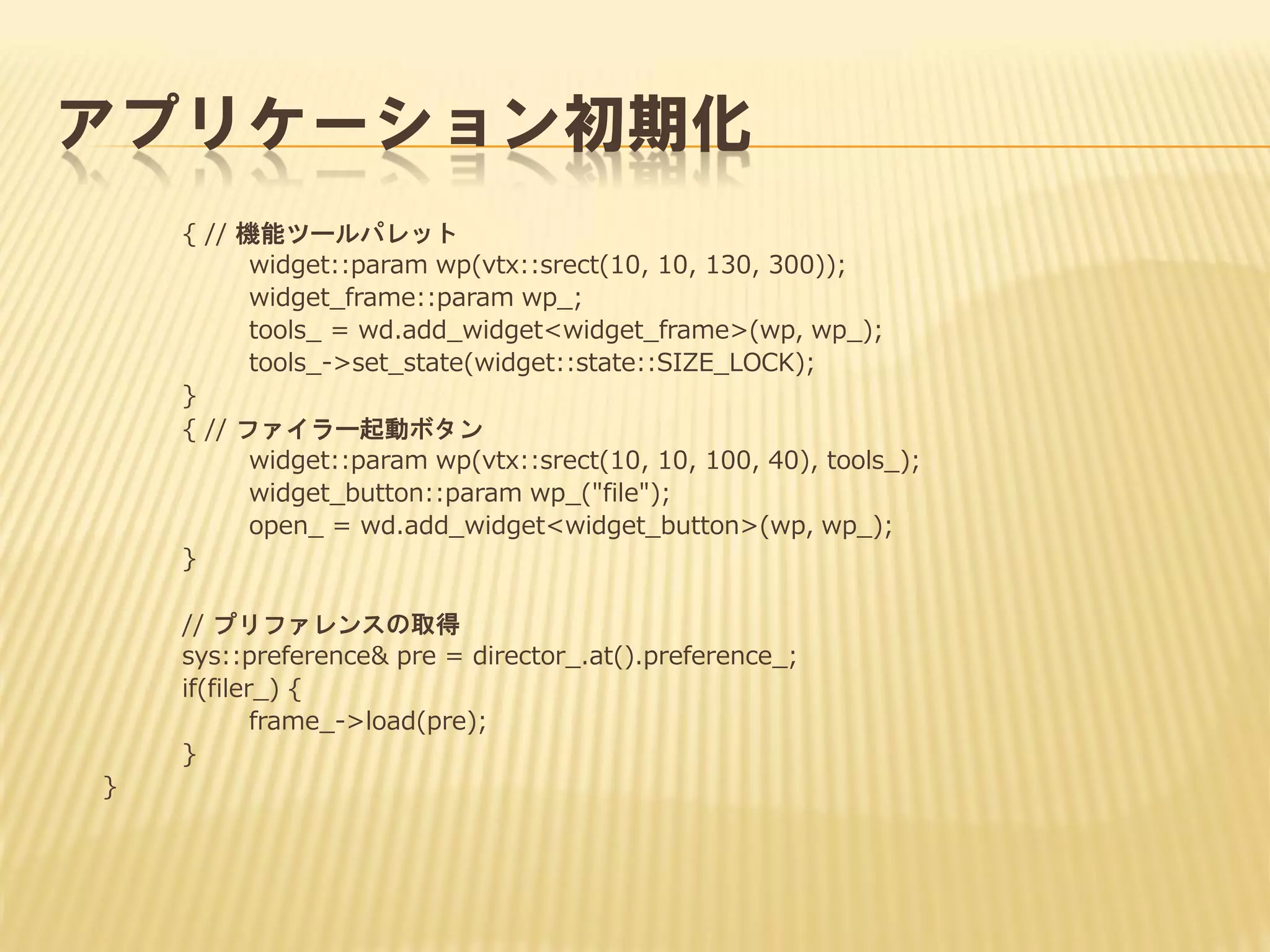 アプリケーション初期化
{ // 機能ツールパレット
widget::param wp(vtx::srect(10, 10, 130, 300));
widget_frame::param wp_;
tools_ = wd.add_widget<widget_frame>(wp, wp_);
tools_->set_state(widget::state::SIZE_LOCK);
}
{ // ファイラー起動ボタン
widget::param wp(vtx::srect(10, 10, 100, 40), tools_);
widget_button::param wp_("file");
open_ = wd.add_widget<widget_button>(wp, wp_);
}
// プリファレンスの取得
sys::preference& pre = director_.at().preference_;
if(filer_) {
frame_->load(pre);
}
}

 