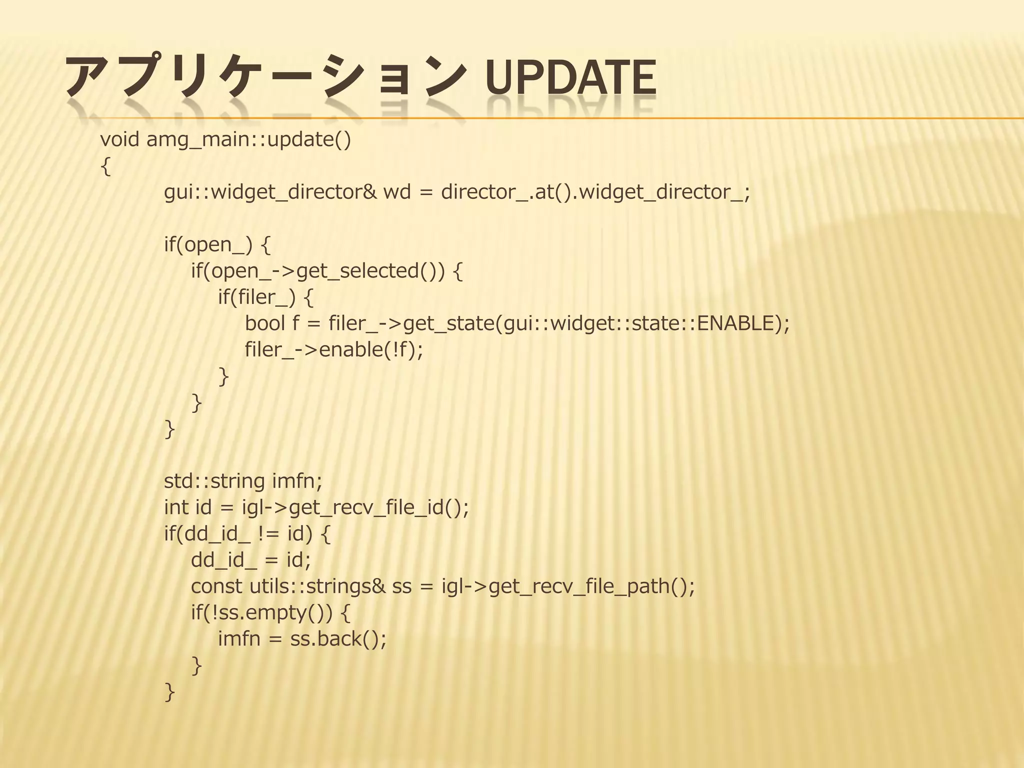 アプリケーション UPDATE
void amg_main::update()
{
gui::widget_director& wd = director_.at().widget_director_;
if(open_) {
if(open_->get_selected()) {
if(filer_) {
bool f = filer_->get_state(gui::widget::state::ENABLE);
filer_->enable(!f);
}
}
}
std::string imfn;
int id = igl->get_recv_file_id();
if(dd_id_ != id) {
dd_id_ = id;
const utils::strings& ss = igl->get_recv_file_path();
if(!ss.empty()) {
imfn = ss.back();
}
}

 