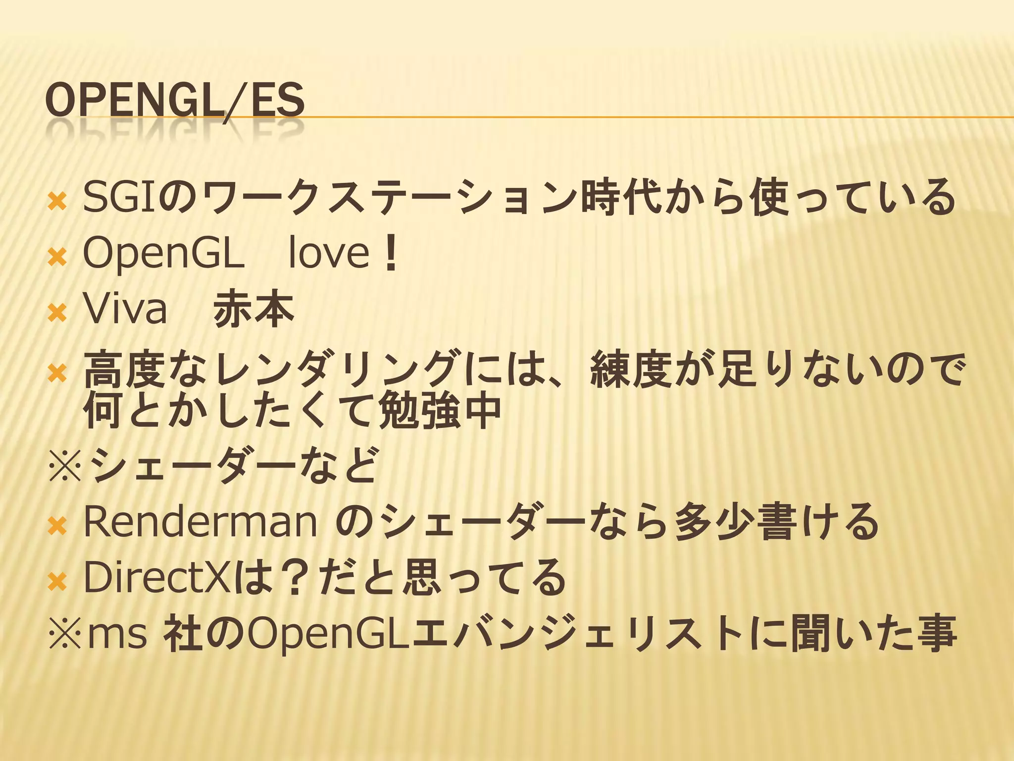 OPENGL/ES
SGIのワークステーション時代から使っている
 OpenGL love！
 Viva 赤本
 高度なレンダリングには、練度が足りないので
何とかしたくて勉強中
※シェーダーなど
 Renderman のシェーダーなら多少書ける
 DirectXは？だと思ってる
※ms 社のOpenGLエバンジェリストに聞いた事


 