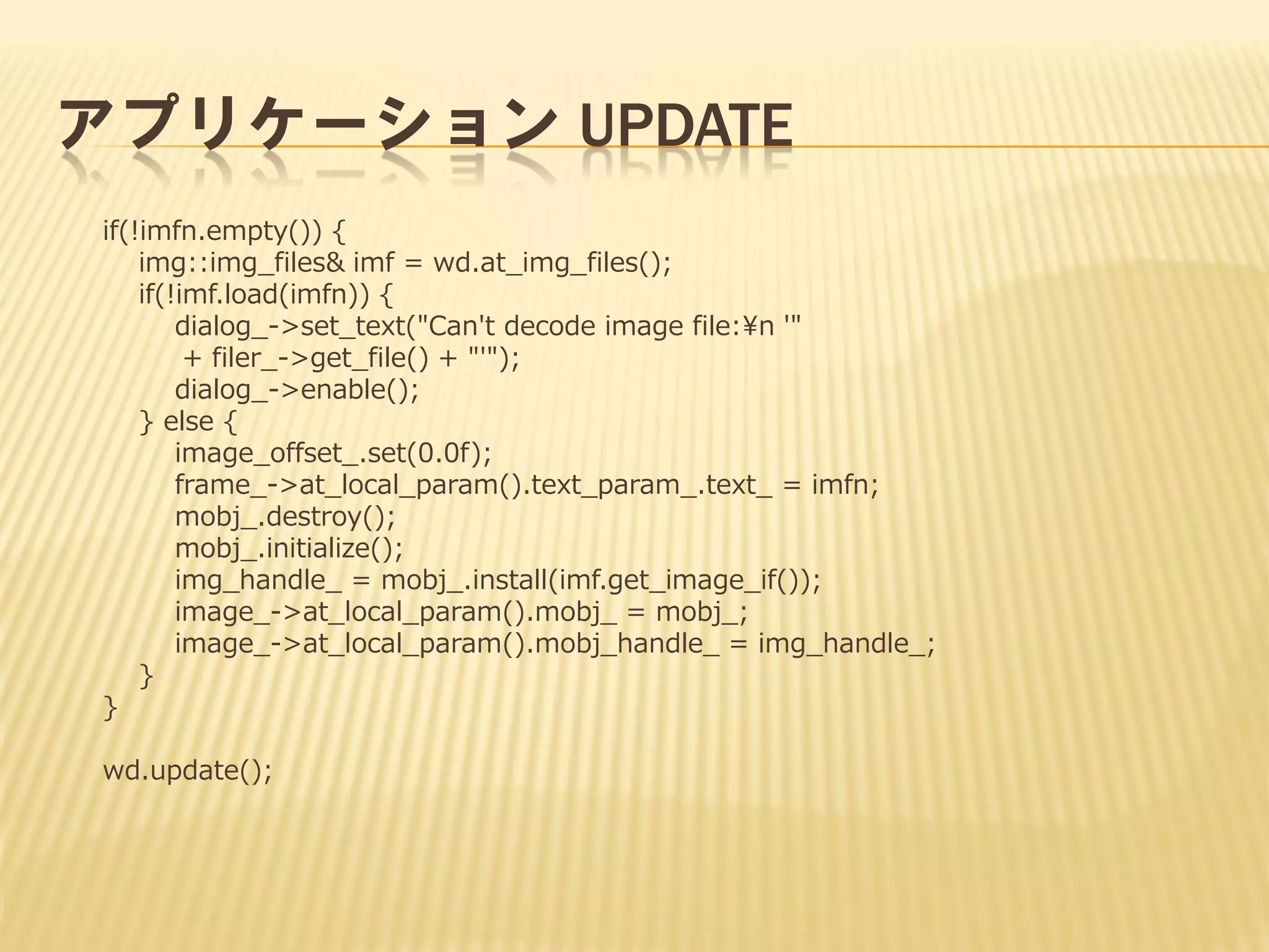 アプリケーション UPDATE
if(!imfn.empty()) {
img::img_files& imf = wd.at_img_files();
if(!imf.load(imfn)) {
dialog_->set_text("Can't decode image file:¥n '"
+ filer_->get_file() + "'");
dialog_->enable();
} else {
image_offset_.set(0.0f);
frame_->at_local_param().text_param_.text_ = imfn;
mobj_.destroy();
mobj_.initialize();
img_handle_ = mobj_.install(imf.get_image_if());
image_->at_local_param().mobj_ = mobj_;
image_->at_local_param().mobj_handle_ = img_handle_;
}
}
wd.update();

 
