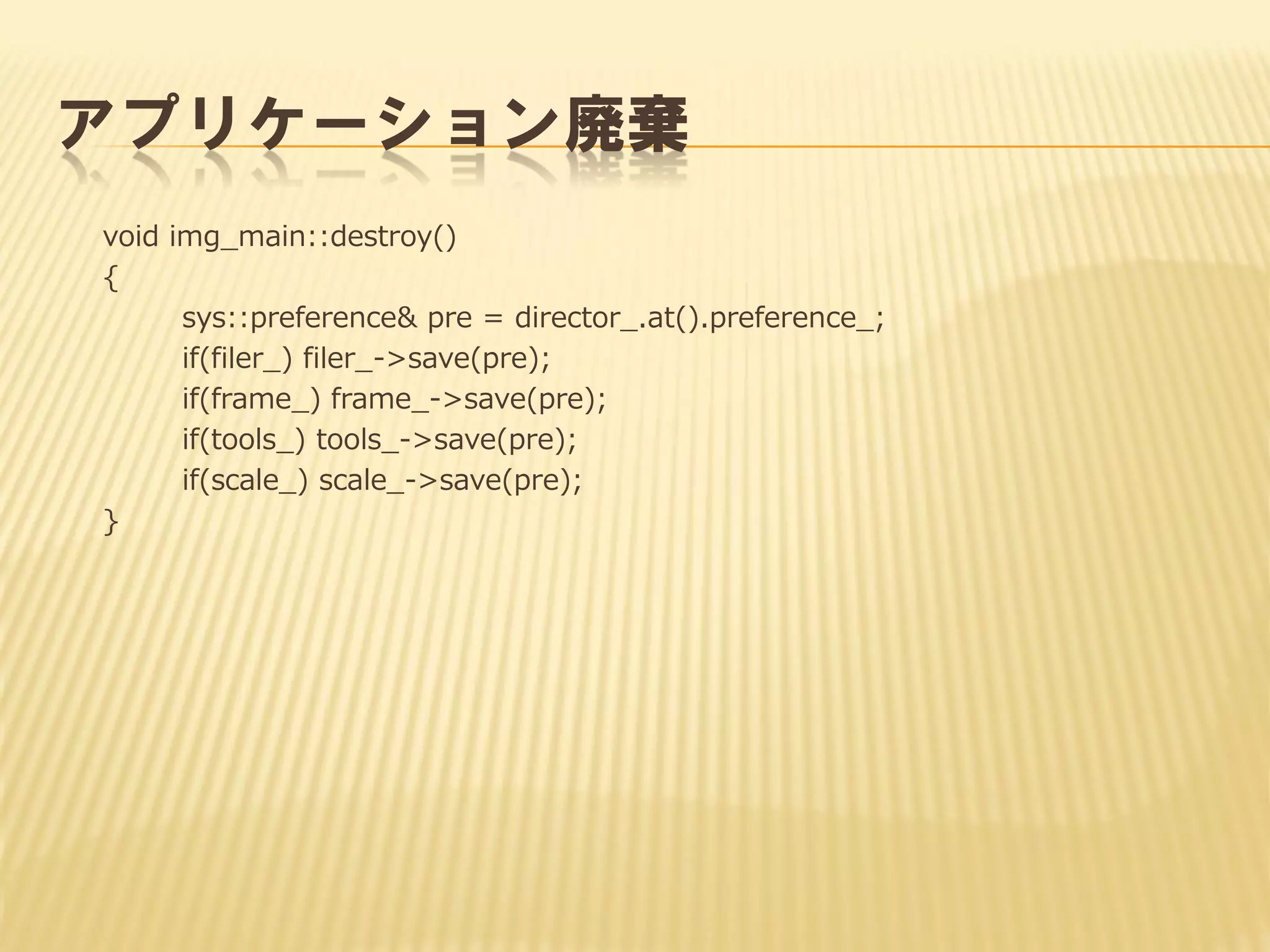アプリケーション廃棄
void img_main::destroy()
{
sys::preference& pre = director_.at().preference_;
if(filer_) filer_->save(pre);
if(frame_) frame_->save(pre);
if(tools_) tools_->save(pre);
if(scale_) scale_->save(pre);
}

 