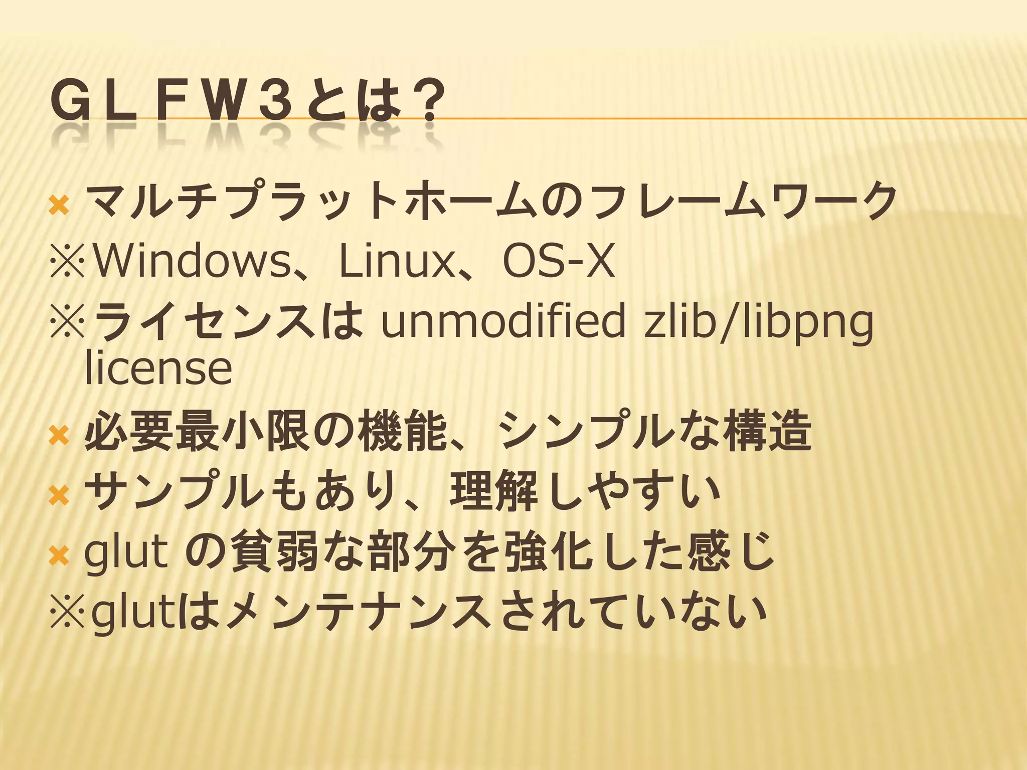 ＧＬＦＷ３とは？
マルチプラットホームのフレームワーク
※Windows、Linux、OS-X
※ライセンスは unmodified zlib/libpng
license
 必要最小限の機能、シンプルな構造
 サンプルもあり、理解しやすい
 glut の貧弱な部分を強化した感じ
※glutはメンテナンスされていない


 