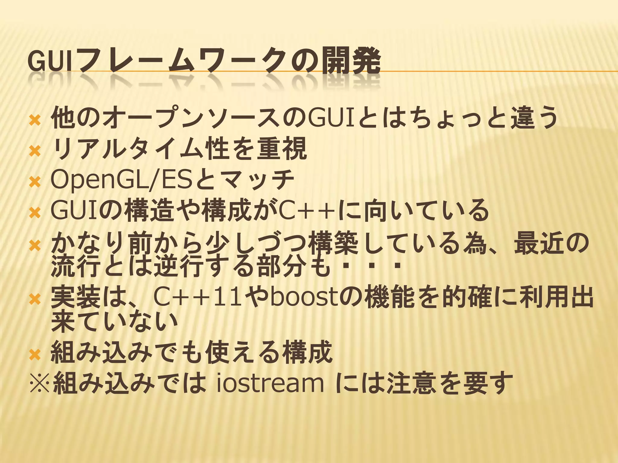 GUIフレームワークの開発
他のオープンソースのGUIとはちょっと違う
 リアルタイム性を重視
 OpenGL/ESとマッチ
 GUIの構造や構成がC++に向いている
 かなり前から少しづつ構築している為、最近の
流行とは逆行する部分も・・・
 実装は、C++11やboostの機能を的確に利用出
来ていない
 組み込みでも使える構成
※組み込みでは iostream には注意を要す


 
