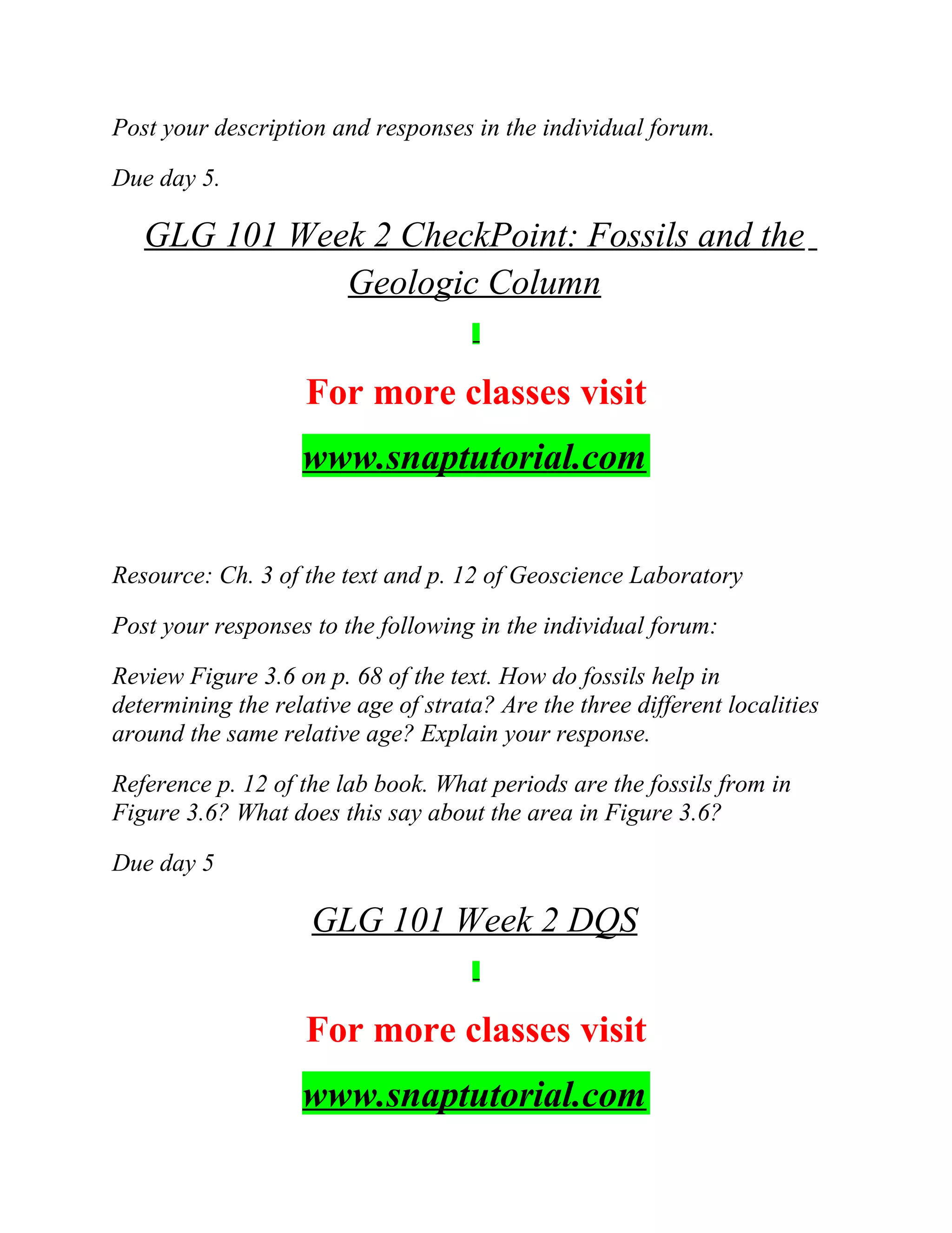 Post your description and responses in the individual forum.
Due day 5.
GLG 101 Week 2 CheckPoint: Fossils and the
Geologic Column
For more classes visit
www.snaptutorial.com
Resource: Ch. 3 of the text and p. 12 of Geoscience Laboratory
Post your responses to the following in the individual forum:
Review Figure 3.6 on p. 68 of the text. How do fossils help in
determining the relative age of strata? Are the three different localities
around the same relative age? Explain your response.
Reference p. 12 of the lab book. What periods are the fossils from in
Figure 3.6? What does this say about the area in Figure 3.6?
Due day 5
GLG 101 Week 2 DQS
For more classes visit
www.snaptutorial.com
 