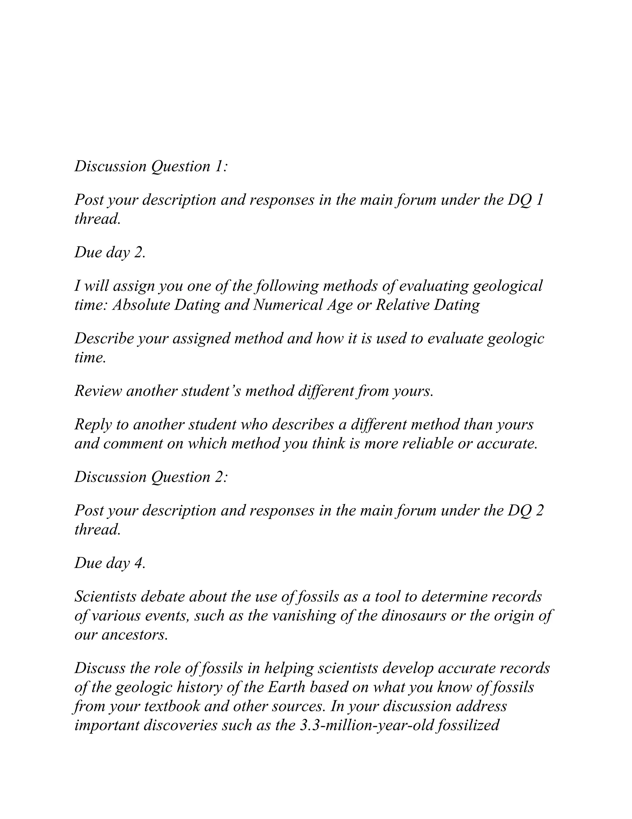 Discussion Question 1:
Post your description and responses in the main forum under the DQ 1
thread.
Due day 2.
I will assign you one of the following methods of evaluating geological
time: Absolute Dating and Numerical Age or Relative Dating
Describe your assigned method and how it is used to evaluate geologic
time.
Review another student’s method different from yours.
Reply to another student who describes a different method than yours
and comment on which method you think is more reliable or accurate.
Discussion Question 2:
Post your description and responses in the main forum under the DQ 2
thread.
Due day 4.
Scientists debate about the use of fossils as a tool to determine records
of various events, such as the vanishing of the dinosaurs or the origin of
our ancestors.
Discuss the role of fossils in helping scientists develop accurate records
of the geologic history of the Earth based on what you know of fossils
from your textbook and other sources. In your discussion address
important discoveries such as the 3.3-million-year-old fossilized
 