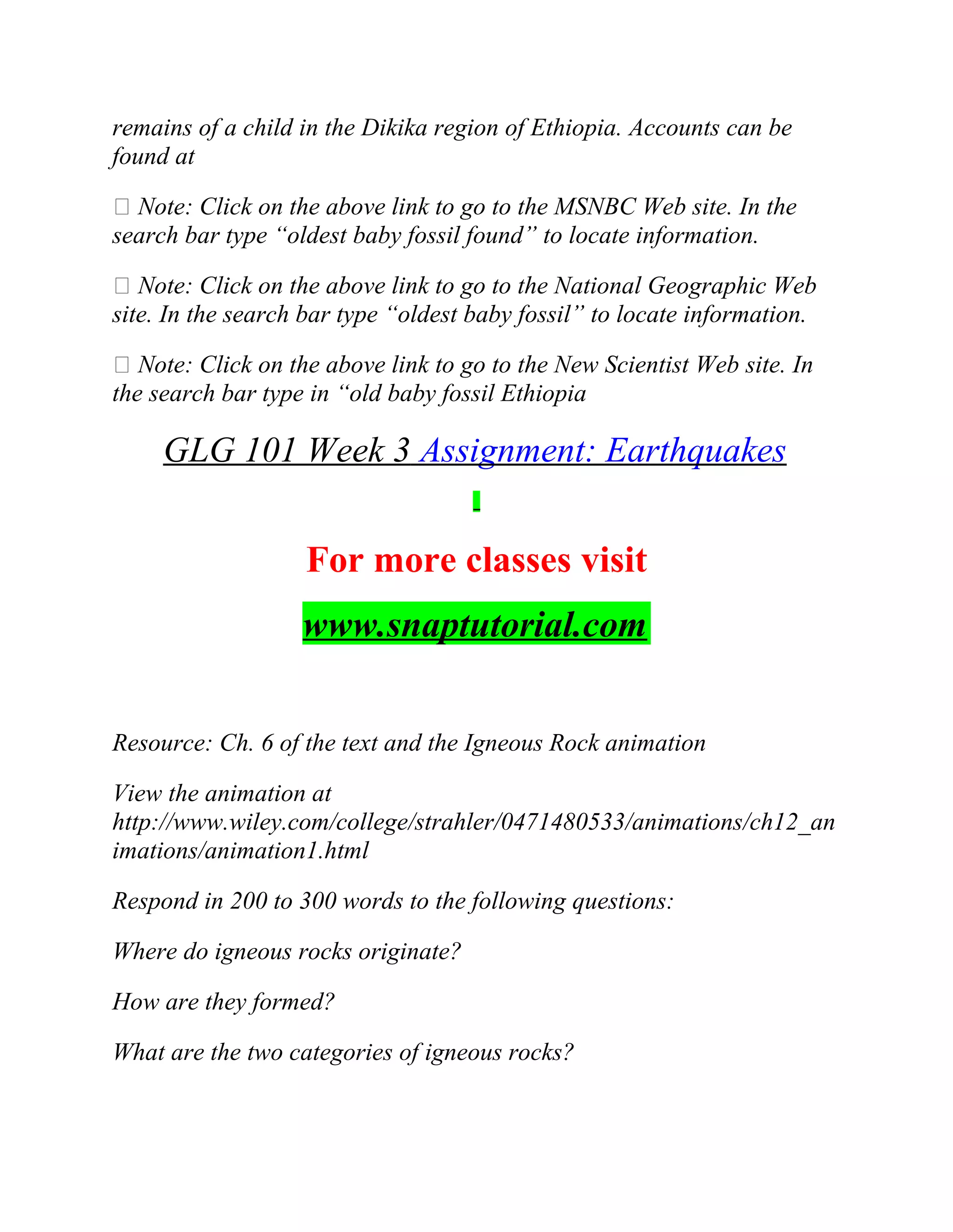 remains of a child in the Dikika region of Ethiopia. Accounts can be
found at
 Note: Click on the above link to go to the MSNBC Web site. In the
search bar type “oldest baby fossil found” to locate information.
 Note: Click on the above link to go to the National Geographic Web
site. In the search bar type “oldest baby fossil” to locate information.
 Note: Click on the above link to go to the New Scientist Web site. In
the search bar type in “old baby fossil Ethiopia
GLG 101 Week 3 Assignment: Earthquakes
For more classes visit
www.snaptutorial.com
Resource: Ch. 6 of the text and the Igneous Rock animation
View the animation at
http://www.wiley.com/college/strahler/0471480533/animations/ch12_an
imations/animation1.html
Respond in 200 to 300 words to the following questions:
Where do igneous rocks originate?
How are they formed?
What are the two categories of igneous rocks?
 