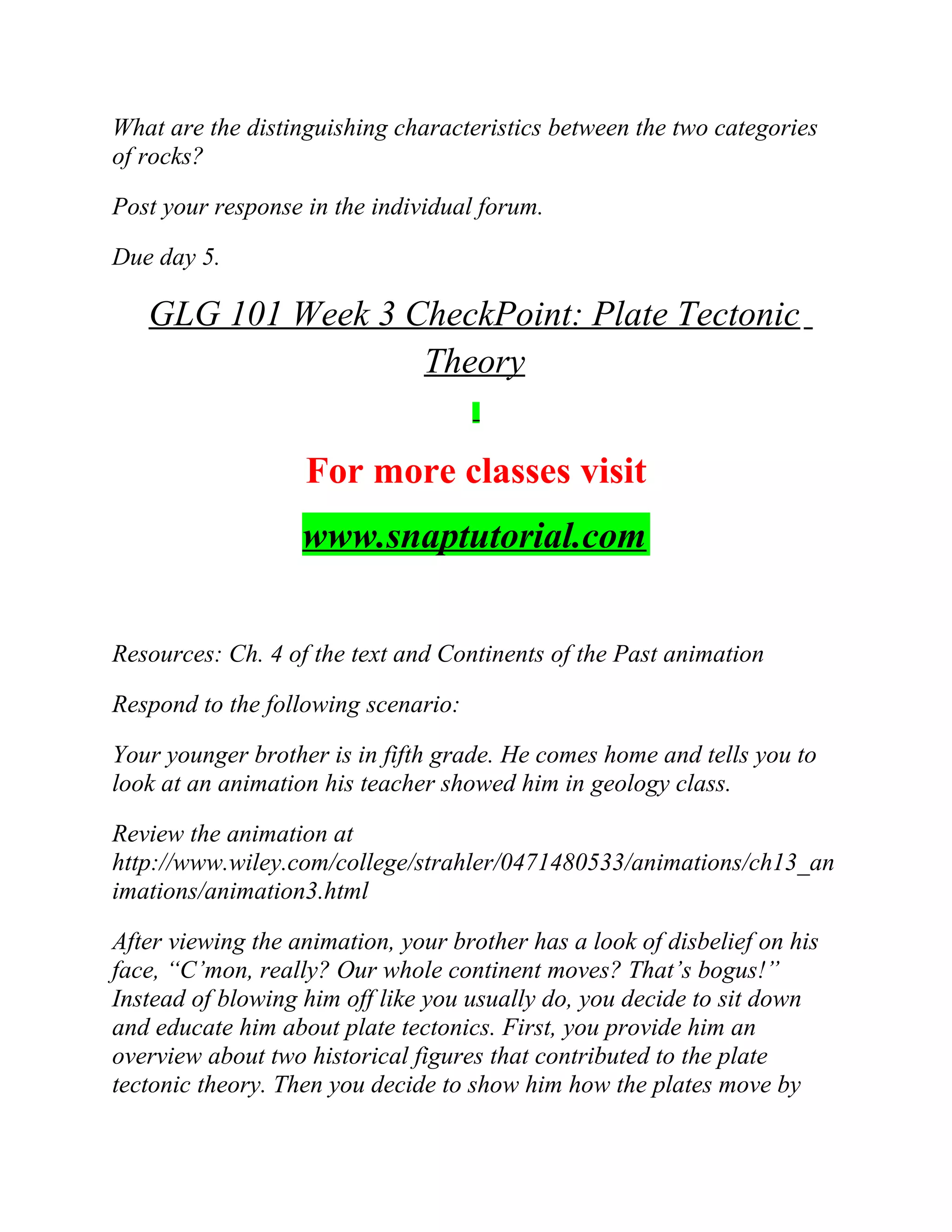 What are the distinguishing characteristics between the two categories
of rocks?
Post your response in the individual forum.
Due day 5.
GLG 101 Week 3 CheckPoint: Plate Tectonic
Theory
For more classes visit
www.snaptutorial.com
Resources: Ch. 4 of the text and Continents of the Past animation
Respond to the following scenario:
Your younger brother is in fifth grade. He comes home and tells you to
look at an animation his teacher showed him in geology class.
Review the animation at
http://www.wiley.com/college/strahler/0471480533/animations/ch13_an
imations/animation3.html
After viewing the animation, your brother has a look of disbelief on his
face, “C’mon, really? Our whole continent moves? That’s bogus!”
Instead of blowing him off like you usually do, you decide to sit down
and educate him about plate tectonics. First, you provide him an
overview about two historical figures that contributed to the plate
tectonic theory. Then you decide to show him how the plates move by
 