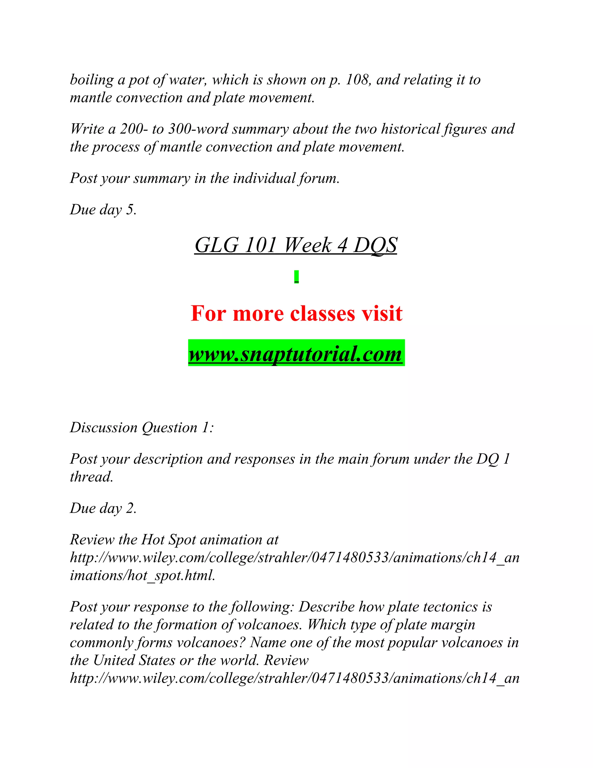 boiling a pot of water, which is shown on p. 108, and relating it to
mantle convection and plate movement.
Write a 200- to 300-word summary about the two historical figures and
the process of mantle convection and plate movement.
Post your summary in the individual forum.
Due day 5.
GLG 101 Week 4 DQS
For more classes visit
www.snaptutorial.com
Discussion Question 1:
Post your description and responses in the main forum under the DQ 1
thread.
Due day 2.
Review the Hot Spot animation at
http://www.wiley.com/college/strahler/0471480533/animations/ch14_an
imations/hot_spot.html.
Post your response to the following: Describe how plate tectonics is
related to the formation of volcanoes. Which type of plate margin
commonly forms volcanoes? Name one of the most popular volcanoes in
the United States or the world. Review
http://www.wiley.com/college/strahler/0471480533/animations/ch14_an
 