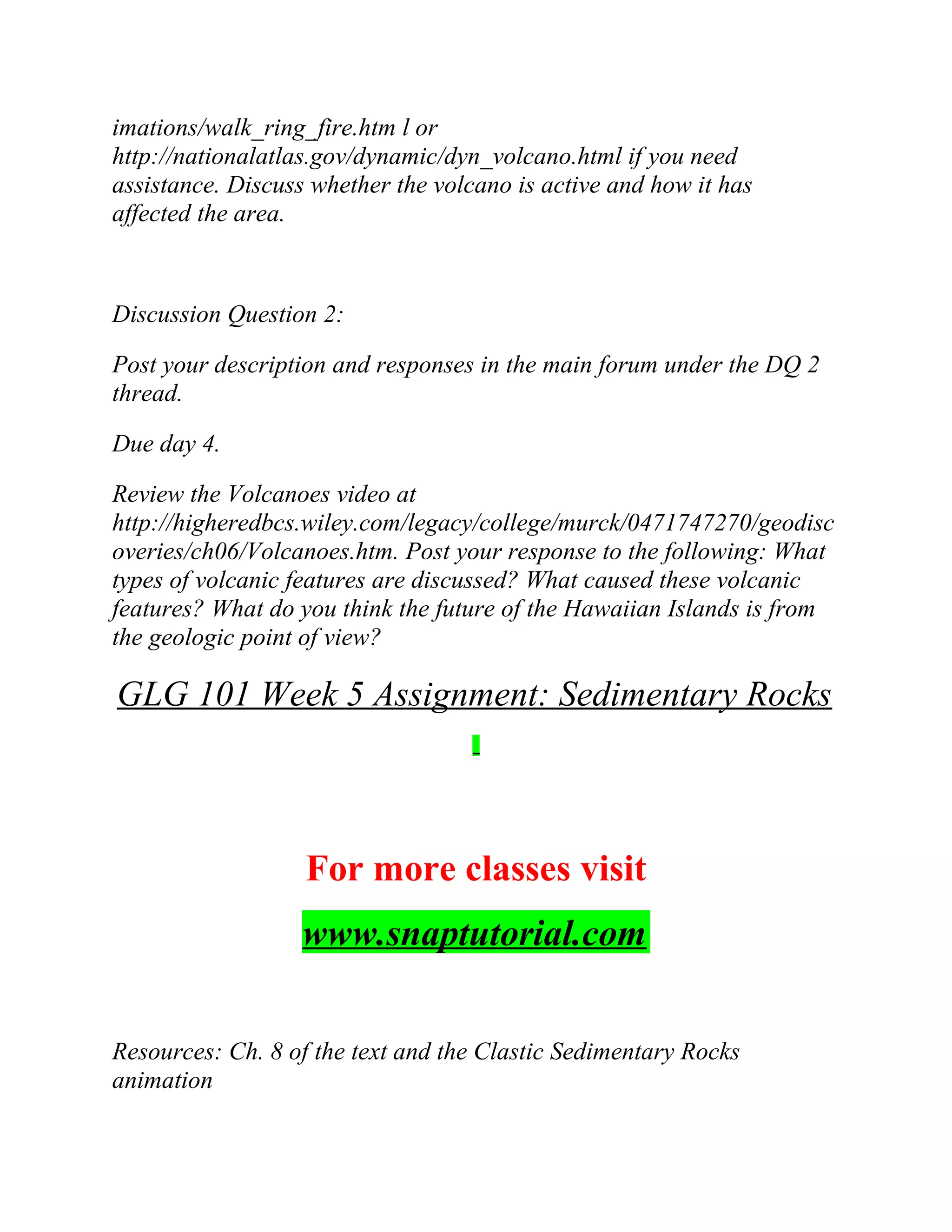 imations/walk_ring_fire.htm l or
http://nationalatlas.gov/dynamic/dyn_volcano.html if you need
assistance. Discuss whether the volcano is active and how it has
affected the area.
Discussion Question 2:
Post your description and responses in the main forum under the DQ 2
thread.
Due day 4.
Review the Volcanoes video at
http://higheredbcs.wiley.com/legacy/college/murck/0471747270/geodisc
overies/ch06/Volcanoes.htm. Post your response to the following: What
types of volcanic features are discussed? What caused these volcanic
features? What do you think the future of the Hawaiian Islands is from
the geologic point of view?
GLG 101 Week 5 Assignment: Sedimentary Rocks
For more classes visit
www.snaptutorial.com
Resources: Ch. 8 of the text and the Clastic Sedimentary Rocks
animation
 