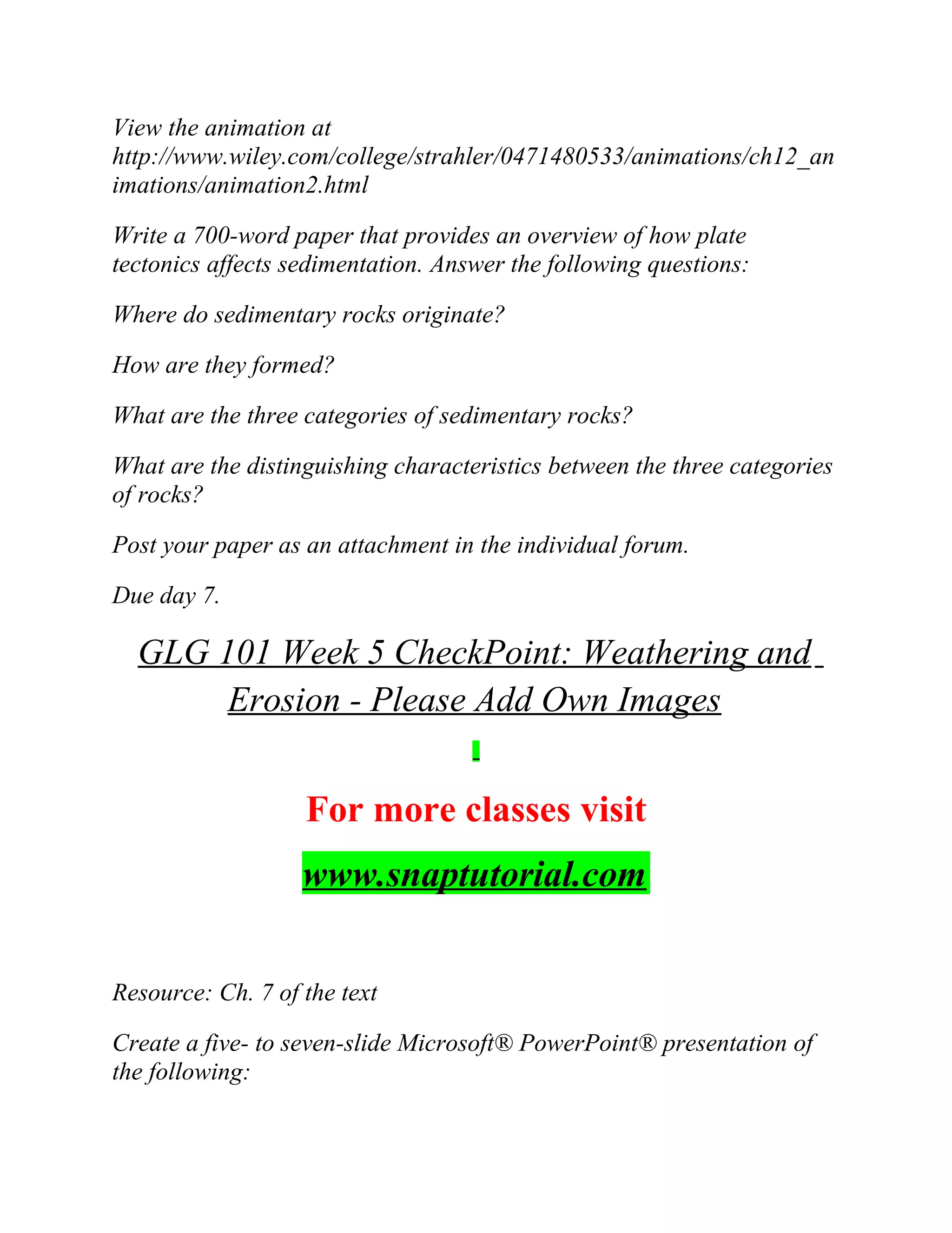 View the animation at
http://www.wiley.com/college/strahler/0471480533/animations/ch12_an
imations/animation2.html
Write a 700-word paper that provides an overview of how plate
tectonics affects sedimentation. Answer the following questions:
Where do sedimentary rocks originate?
How are they formed?
What are the three categories of sedimentary rocks?
What are the distinguishing characteristics between the three categories
of rocks?
Post your paper as an attachment in the individual forum.
Due day 7.
GLG 101 Week 5 CheckPoint: Weathering and
Erosion - Please Add Own Images
For more classes visit
www.snaptutorial.com
Resource: Ch. 7 of the text
Create a five- to seven-slide Microsoft® PowerPoint® presentation of
the following:
 