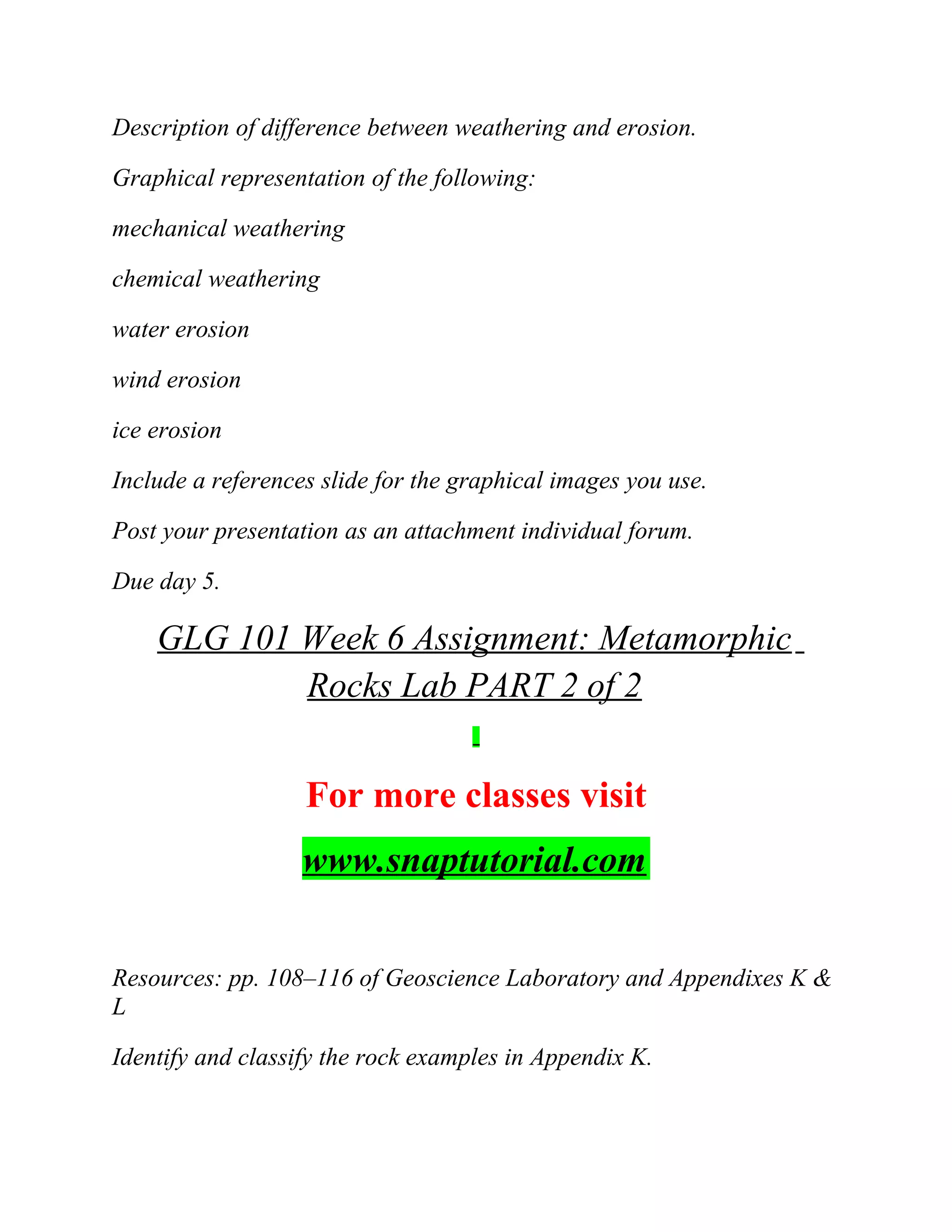 Description of difference between weathering and erosion.
Graphical representation of the following:
mechanical weathering
chemical weathering
water erosion
wind erosion
ice erosion
Include a references slide for the graphical images you use.
Post your presentation as an attachment individual forum.
Due day 5.
GLG 101 Week 6 Assignment: Metamorphic
Rocks Lab PART 2 of 2
For more classes visit
www.snaptutorial.com
Resources: pp. 108–116 of Geoscience Laboratory and Appendixes K &
L
Identify and classify the rock examples in Appendix K.
 
