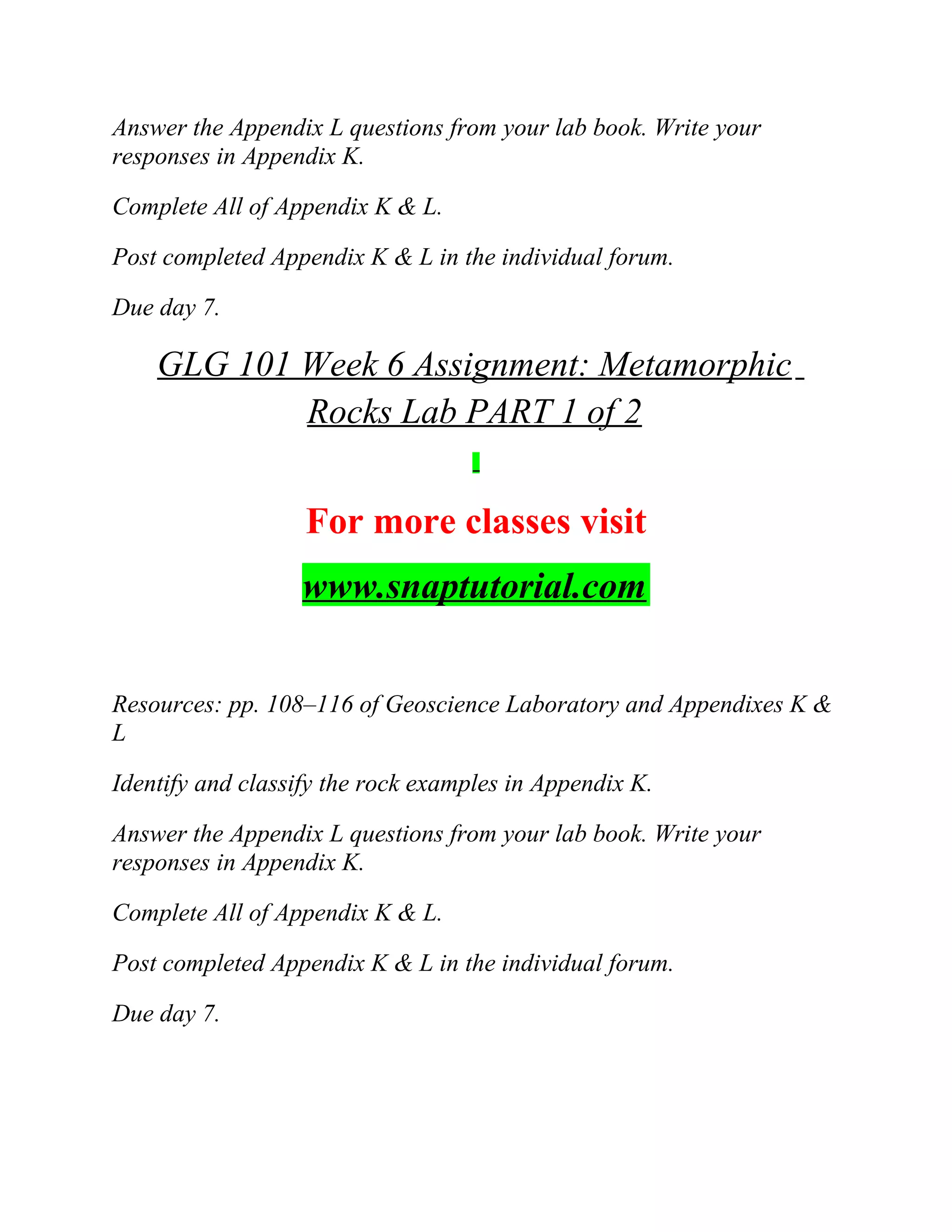 Answer the Appendix L questions from your lab book. Write your
responses in Appendix K.
Complete All of Appendix K & L.
Post completed Appendix K & L in the individual forum.
Due day 7.
GLG 101 Week 6 Assignment: Metamorphic
Rocks Lab PART 1 of 2
For more classes visit
www.snaptutorial.com
Resources: pp. 108–116 of Geoscience Laboratory and Appendixes K &
L
Identify and classify the rock examples in Appendix K.
Answer the Appendix L questions from your lab book. Write your
responses in Appendix K.
Complete All of Appendix K & L.
Post completed Appendix K & L in the individual forum.
Due day 7.
 