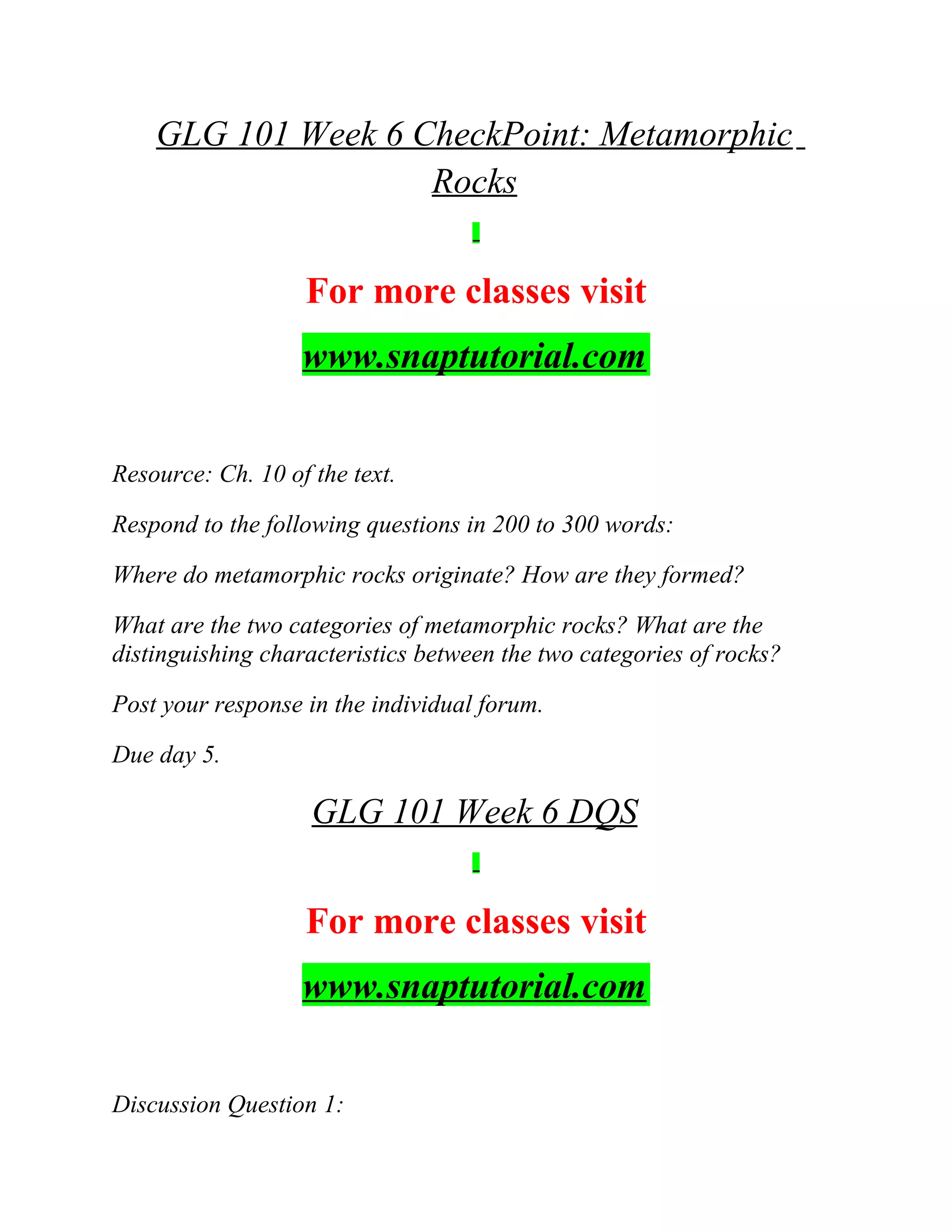 GLG 101 Week 6 CheckPoint: Metamorphic
Rocks
For more classes visit
www.snaptutorial.com
Resource: Ch. 10 of the text.
Respond to the following questions in 200 to 300 words:
Where do metamorphic rocks originate? How are they formed?
What are the two categories of metamorphic rocks? What are the
distinguishing characteristics between the two categories of rocks?
Post your response in the individual forum.
Due day 5.
GLG 101 Week 6 DQS
For more classes visit
www.snaptutorial.com
Discussion Question 1:
 